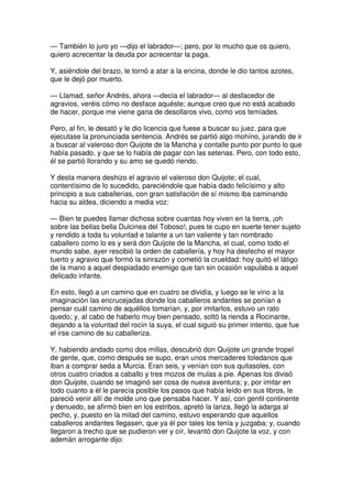 — También lo juro yo —dijo el labrador—; pero, por lo mucho que os quiero,
quiero acrecentar la deuda por acrecentar la paga.
Y, asiéndole del brazo, le tornó a atar a la encina, donde le dio tantos azotes,
que le dejó por muerto.
— Llamad, señor Andrés, ahora —decía el labrador— al desfacedor de
agravios, veréis cómo no desface aquéste; aunque creo que no está acabado
de hacer, porque me viene gana de desollaros vivo, como vos temíades.
Pero, al fin, le desató y le dio licencia que fuese a buscar su juez, para que
ejecutase la pronunciada sentencia. Andrés se partió algo mohíno, jurando de ir
a buscar al valeroso don Quijote de la Mancha y contalle punto por punto lo que
había pasado, y que se lo había de pagar con las setenas. Pero, con todo esto,
él se partió llorando y su amo se quedó riendo.
Y desta manera deshizo el agravio el valeroso don Quijote; el cual,
contentísimo de lo sucedido, pareciéndole que había dado felicísimo y alto
principio a sus caballerías, con gran satisfación de sí mismo iba caminando
hacia su aldea, diciendo a media voz:
— Bien te puedes llamar dichosa sobre cuantas hoy viven en la tierra, ¡oh
sobre las bellas bella Dulcinea del Toboso!, pues te cupo en suerte tener sujeto
y rendido a toda tu voluntad e talante a un tan valiente y tan nombrado
caballero como lo es y será don Quijote de la Mancha, el cual, como todo el
mundo sabe, ayer rescibió la orden de caballería, y hoy ha desfecho el mayor
tuerto y agravio que formó la sinrazón y cometió la crueldad: hoy quitó el látigo
de la mano a aquel despiadado enemigo que tan sin ocasión vapulaba a aquel
delicado infante.
En esto, llegó a un camino que en cuatro se dividía, y luego se le vino a la
imaginación las encrucejadas donde los caballeros andantes se ponían a
pensar cuál camino de aquéllos tomarían, y, por imitarlos, estuvo un rato
quedo; y, al cabo de haberlo muy bien pensado, soltó la rienda a Rocinante,
dejando a la voluntad del rocín la suya, el cual siguió su primer intento, que fue
el irse camino de su caballeriza.
Y, habiendo andado como dos millas, descubrió don Quijote un grande tropel
de gente, que, como después se supo, eran unos mercaderes toledanos que
iban a comprar seda a Murcia. Eran seis, y venían con sus quitasoles, con
otros cuatro criados a caballo y tres mozos de mulas a pie. Apenas los divisó
don Quijote, cuando se imaginó ser cosa de nueva aventura; y, por imitar en
todo cuanto a él le parecía posible los pasos que había leído en sus libros, le
pareció venir allí de molde uno que pensaba hacer. Y así, con gentil continente
y denuedo, se afirmó bien en los estribos, apretó la lanza, llegó la adarga al
pecho, y, puesto en la mitad del camino, estuvo esperando que aquellos
caballeros andantes llegasen, que ya él por tales los tenía y juzgaba; y, cuando
llegaron a trecho que se pudieron ver y oír, levantó don Quijote la voz, y con
ademán arrogante dijo:
 
