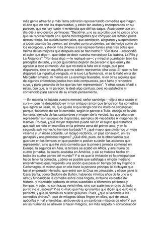 más gente atraerán y más fama cobrarán representando comedias que hagan
el arte que no con las disparatadas, y están tan asidos y encorporados en su
parecer, que no hay razón ni evidencia que dél los saque. Acuérdome que un
día dije a uno destos pertinaces: ''Decidme, ¿no os acordáis que ha pocos años
que se representaron en España tres tragedias que compuso un famoso poeta
destos reinos, las cuales fueron tales, que admiraron, alegraron y suspendieron
a todos cuantos las oyeron, así simples como prudentes, así del vulgo como de
los escogidos, y dieron más dineros a los representantes ellas tres solas que
treinta de las mejores que después acá se han hecho?'' ''Sin duda —respondió
el autor que digo—, que debe de decir vuestra merced por La Isabela, La Filis y
La Alejandra''. ''Por ésas digo — le repliqué yo—; y mirad si guardaban bien los
preceptos del arte, y si por guardarlos dejaron de parecer lo que eran y de
agradar a todo el mundo. Así que no está la falta en el vulgo, que pide
disparates, sino en aquellos que no saben representar otra cosa. Sí, que no fue
disparate La ingratitud vengada, ni le tuvo La Numancia, ni se le halló en la del
Mercader amante, ni menos en La enemiga favorable, ni en otras algunas que
de algunos entendidos poetas han sido compuestas, para fama y renombre
suyo, y para ganancia de los que las han representado''. Y otras cosas añadí a
éstas, con que, a mi parecer, le dejé algo confuso, pero no satisfecho ni
convencido para sacarle de su errado pensamiento.
— En materia ha tocado vuestra merced, señor canónigo —dijo a esta sazón el
cura—, que ha despertado en mí un antiguo rancor que tengo con las comedias
que agora se usan, tal, que iguala al que tengo con los libros de caballerías;
porque, habiendo de ser la comedia, según le parece a Tulio, espejo de la vida
humana, ejemplo de las costumbres y imagen de la verdad, las que ahora se
representan son espejos de disparates, ejemplos de necedades e imágenes de
lascivia. Porque, ¿qué mayor disparate puede ser en el sujeto que tratamos
que salir un niño en mantillas en la primera cena del primer acto, y en la
segunda salir ya hecho hombre barbado? Y ¿qué mayor que pintarnos un viejo
valiente y un mozo cobarde, un lacayo rectórico, un paje consejero, un rey
ganapán y una princesa fregona? ¿Qué diré, pues, de la observancia que
guardan en los tiempos en que pueden o podían suceder las acciones que
representan, sino que he visto comedia que la primera jornada comenzó en
Europa, la segunda en Asia, la tercera se acabó en Africa, y ansí fuera de
cuatro jornadas, la cuarta acababa en América, y así se hubiera hecho en
todas las cuatro partes del mundo? Y si es que la imitación es lo principal que
ha de tener la comedia, ¿cómo es posible que satisfaga a ningún mediano
entendimiento que, fingiendo una acción que pasa en tiempo del rey Pepino y
Carlomagno, el mismo que en ella hace la persona principal le atribuyan que
fue el emperador Heraclio, que entró con la Cruz en Jerusalén, y el que ganó la
Casa Santa, como Godofre de Bullón, habiendo infinitos años de lo uno a lo
otro; y fundándose la comedia sobre cosa fingida, atribuirle verdades de
historia, y mezclarle pedazos de otras sucedidas a diferentes personas y
tiempos, y esto, no con trazas verisímiles, sino con patentes errores de todo
punto inexcusables? Y es lo malo que hay ignorantes que digan que esto es lo
perfecto, y que lo demás es buscar gullurías. Pues, ¿qué si venimos a las
comedias divinas?: ¡qué de milagros falsos fingen en ellas, qué de cosas
apócrifas y mal entendidas, atribuyendo a un santo los milagros de otro! Y aun
en las humanas se atreven a hacer milagros, sin más respeto ni consideración
 
