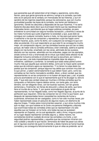 que parecerles que allí estará bien el tal milagro y apariencia, como ellos
llaman, para que gente ignorante se admire y venga a la comedia; que todo
esto es en perjuicio de la verdad y en menoscabo de las historias, y aun en
oprobrio de los ingenios españoles; porque los estranjeros, que con mucha
puntualidad guardan las leyes de la comedia, nos tienen por bárbaros e
ignorantes, viendo los absurdos y disparates de las que hacemos. Y no sería
bastante disculpa desto decir que el principal intento que las repúblicas bien
ordenadas tienen, permitiendo que se hagan públicas comedias, es para
entretener la comunidad con alguna honesta recreación, y divertirla a veces de
los malos humores que suele engendrar la ociosidad; y que, pues éste se
consigue con cualquier comedia, buena o mala, no hay para qué poner leyes,
ni estrechar a los que las componen y representan a que las hagan como
debían hacerse, pues, como he dicho, con cualquiera se consigue lo que con
ellas se pretende. A lo cual respondería yo que este fin se conseguiría mucho
mejor, sin comparación alguna, con las comedias buenas que con las no tales;
porque, de haber oído la comedia artificiosa y bien ordenada, saldría el oyente
alegre con las burlas, enseñado con las veras, admirado de los sucesos,
discreto con las razones, advertido con los embustes, sagaz con los ejemplos,
airado contra el vicio y enamorado de la virtud; que todos estos afectos ha de
despertar la buena comedia en el ánimo del que la escuchare, por rústico y
torpe que sea; y de toda imposibilidad es imposible dejar de alegrar y
entretener, satisfacer y contentar, la comedia que todas estas partes tuviere
mucho más que aquella que careciere dellas, como por la mayor parte carecen
estas que de ordinario agora se representan. Y no tienen la culpa desto los
poetas que las componen, porque algunos hay dellos que conocen muy bien en
lo que yerran, y saben estremadamente lo que deben hacer; pero, como las
comedias se han hecho mercadería vendible, dicen, y dicen verdad, que los
representantes no se las comprarían si no fuesen de aquel jaez; y así, el poeta
procura acomodarse con lo que el representante que le ha de pagar su obra le
pide. Y que esto sea verdad véase por muchas e infinitas comedias que ha
compuesto un felicísimo ingenio destos reinos, con tanta gala, con tanto
donaire, con tan elegante verso, con tan buenas razones, con tan graves
sentencias y, finalmente, tan llenas de elocución y alteza de estilo, que tiene
lleno el mundo de su fama. Y, por querer acomodarse al gusto de los
representantes, no han llegado todas, como han llegado algunas, al punto de la
perfección que requieren. Otros las componen tan sin mirar lo que hacen, que
después de representadas tienen necesidad los recitantes de huirse y
ausentarse, temerosos de ser castigados, como lo han sido muchas veces, por
haber representado cosas en perjuicio de algunos reyes y en deshonra de
algunos linajes. Y todos estos inconvinientes cesarían, y aun otros muchos más
que no digo, con que hubiese en la Corte una persona inteligente y discreta
que examinase todas las comedias antes que se representasen (no sólo
aquellas que se hiciesen en la Corte, sino todas las que se quisiesen
representar en España), sin la cual aprobación, sello y firma, ninguna justicia
en su lugar dejase representar comedia alguna; y, desta manera, los
comediantes tendrían cuidado de enviar las comedias a la Corte, y con
seguridad podrían representallas, y aquellos que las componen mirarían con
más cuidado y estudio lo que hacían, temorosos de haber de pasar sus obras
por el riguroso examen de quien lo entiende; y desta manera se harían buenas
comedias y se conseguiría felicísimamente lo que en ellas se pretende: así el
 