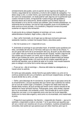 entretenimiento del pueblo, como la opinión de los ingenios de España, el
interés y seguridad de los recitantes y el ahorro del cuidado de castigallos. Y si
diese cargo a otro, o a este mismo, que examinase los libros de caballerías que
de nuevo se compusiesen, sin duda podrían salir algunos con la perfección que
vuestra merced ha dicho, enriqueciendo nuestra lengua del agradable y
precioso tesoro de la elocuencia, dando ocasión que los libros viejos se
escureciesen a la luz de los nuevos que saliesen, para honesto pasatiempo, no
solamente de los ociosos, sino de los más ocupados; pues no es posible que
esté continuo el arco armado, ni la condición y flaqueza humana se pueda
sustentar sin alguna lícita recreación.
A este punto de su coloquio llegaban el canónigo y el cura, cuando,
adelantándose el barbero, llegó a ellos, y dijo al cura:
— Aquí, señor licenciado, es el lugar que yo dije que era bueno para que,
sesteando nosotros, tuviesen los bueyes fresco y abundoso pasto.
— Así me lo parece a mí —respondió el cura.
Y, diciéndole al canónigo lo que pensaba hacer, él también quiso quedarse con
ellos, convidado del sitio de un hermoso valle que a la vista se les ofrecía. Y,
así por gozar dél como de la conversación del cura, de quien ya iba aficionado,
y por saber más por menudo las hazañas de don Quijote, mandó a algunos de
sus criados que se fuesen a la venta, que no lejos de allí estaba, y trujesen
della lo que hubiese de comer, para todos, porque él determinaba de sestear
en aquel lugar aquella tarde; a lo cual uno de sus criados respondió que el
acémila del repuesto, que ya debía de estar en la venta, traía recado bastante
para no obligar a no tomar de la venta más que cebada.
— Pues así es —dijo el canónigo—, llévense allá todas las cabalgaduras, y
haced volver la acémila.
En tanto que esto pasaba, viendo Sancho que podía hablar a su amo sin la
continua asistencia del cura y el barbero, que tenía por sospechosos, se llegó a
la jaula donde iba su amo, y le dijo:
— Señor, para descargo de mi conciencia, le quiero decir lo que pasa cerca de
su encantamento; y es que aquestos dos que vienen aquí cubiertos los rostros
son el cura de nuestro lugar y el barbero; y imagino han dado esta traza de
llevalle desta manera, de pura envidia que tienen como vuestra merced se les
adelanta en hacer famosos hechos. Presupuesta, pues, esta verdad, síguese
que no va encantado, sino embaído y tonto. Para prueba de lo cual le quiero
preguntar una cosa; y si me responde como creo que me ha de responder,
tocará con la mano este engaño y verá como no va encantado, sino trastornado
el juicio.
— Pregunta lo que quisieres, hijo Sancho —respondió don Quijote—, que yo te
satisfaré y responderé a toda tu voluntad. Y en lo que dices que aquellos que
allí van y vienen con nosotros son el cura y el barbero, nuestros compatriotos y
conocidos, bien podrá ser que parezca que son ellos mesmos; pero que lo
 