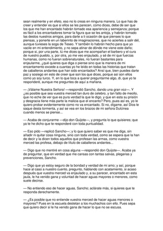 sean realmente y en efeto, eso no lo creas en ninguna manera. Lo que has de
creer y entender es que si ellos se les parecen, como dices, debe de ser que
los que me han encantado habrán tomado esa apariencia y semejanza; porque
es fácil a los encantadores tomar la figura que se les antoja, y habrán tomado
las destos nuestros amigos, para darte a ti ocasión de que pienses lo que
piensas, y ponerte en un laberinto de imaginaciones, que no aciertes a salir dél,
aunque tuvieses la soga de Teseo. Y también lo habrán hecho para que yo
vacile en mi entendimiento, y no sepa atinar de dónde me viene este daño;
porque si, por una parte, tú me dices que me acompañan el barbero y el cura
de nuestro pueblo, y, por otra, yo me veo enjaulado, y sé de mí que fuerzas
humanas, como no fueran sobrenaturales, no fueran bastantes para
enjaularme, ¿qué quieres que diga o piense sino que la manera de mi
encantamento excede a cuantas yo he leído en todas las historias que tratan
de caballeros andantes que han sido encantados? Ansí que, bien puedes darte
paz y sosiego en esto de creer que son los que dices, porque así son ellos
como yo soy turco. Y, en lo que toca a querer preguntarme algo, di, que yo te
responderé, aunque me preguntes de aquí a mañana.
— ¡Válame Nuestra Señora! —respondió Sancho, dando una gran voz—. Y
¿es posible que sea vuestra merced tan duro de celebro, y tan falto de meollo,
que no eche de ver que es pura verdad la que le digo, y que en esta su prisión
y desgracia tiene más parte la malicia que el encanto? Pero, pues así es, yo le
quiero probar evidentemente como no va encantado. Si no, dígame, así Dios le
saque desta tormenta, y así se vea en los brazos de mi señora Dulcinea
cuando menos se piense...
— Acaba de conjurarme —dijo don Quijote—, y pregunta lo que quisieres; que
ya te he dicho que te responderé con toda puntualidad.
— Eso pido —replicó Sancho—; y lo que quiero saber es que me diga, sin
añadir ni quitar cosa ninguna, sino con toda verdad, como se espera que la han
de decir y la dicen todos aquellos que profesan las armas, como vuestra
merced las profesa, debajo de título de caballeros andantes...
— Digo que no mentiré en cosa alguna —respondió don Quijote—. Acaba ya
de preguntar, que en verdad que me cansas con tantas salvas, plegarias y
prevenciones, Sancho.
— Digo que yo estoy seguro de la bondad y verdad de mi amo; y así, porque
hace al caso a nuestro cuento, pregunto, hablando con acatamiento, si acaso
después que vuestra merced va enjaulado y, a su parecer, encantado en esta
jaula, le ha venido gana y voluntad de hacer aguas mayores o menores, como
suele decirse.
— No entiendo eso de hacer aguas, Sancho; aclárate más, si quieres que te
responda derechamente.
— ¿Es posible que no entiende vuestra merced de hacer aguas menores o
mayores? Pues en la escuela destetan a los muchachos con ello. Pues sepa
que quiero decir si le ha venido gana de hacer lo que no se escusa.
 