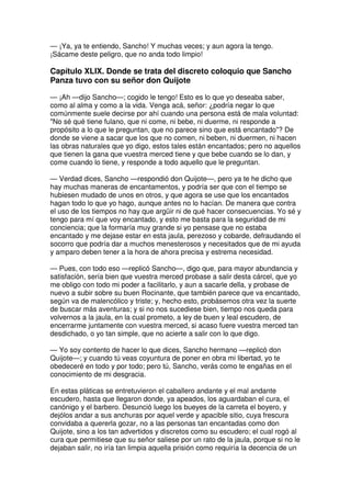 — ¡Ya, ya te entiendo, Sancho! Y muchas veces; y aun agora la tengo.
¡Sácame deste peligro, que no anda todo limpio!
Capítulo XLIX. Donde se trata del discreto coloquio que Sancho
Panza tuvo con su señor don Quijote
— ¡Ah —dijo Sancho—; cogido le tengo! Esto es lo que yo deseaba saber,
como al alma y como a la vida. Venga acá, señor: ¿podría negar lo que
comúnmente suele decirse por ahí cuando una persona está de mala voluntad:
"No sé qué tiene fulano, que ni come, ni bebe, ni duerme, ni responde a
propósito a lo que le preguntan, que no parece sino que está encantado"? De
donde se viene a sacar que los que no comen, ni beben, ni duermen, ni hacen
las obras naturales que yo digo, estos tales están encantados; pero no aquellos
que tienen la gana que vuestra merced tiene y que bebe cuando se lo dan, y
come cuando lo tiene, y responde a todo aquello que le preguntan.
— Verdad dices, Sancho —respondió don Quijote—, pero ya te he dicho que
hay muchas maneras de encantamentos, y podría ser que con el tiempo se
hubiesen mudado de unos en otros, y que agora se use que los encantados
hagan todo lo que yo hago, aunque antes no lo hacían. De manera que contra
el uso de los tiempos no hay que argüir ni de qué hacer consecuencias. Yo sé y
tengo para mí que voy encantado, y esto me basta para la seguridad de mi
conciencia; que la formaría muy grande si yo pensase que no estaba
encantado y me dejase estar en esta jaula, perezoso y cobarde, defraudando el
socorro que podría dar a muchos menesterosos y necesitados que de mi ayuda
y amparo deben tener a la hora de ahora precisa y estrema necesidad.
— Pues, con todo eso —replicó Sancho—, digo que, para mayor abundancia y
satisfación, sería bien que vuestra merced probase a salir desta cárcel, que yo
me obligo con todo mi poder a facilitarlo, y aun a sacarle della, y probase de
nuevo a subir sobre su buen Rocinante, que también parece que va encantado,
según va de malencólico y triste; y, hecho esto, probásemos otra vez la suerte
de buscar más aventuras; y si no nos sucediese bien, tiempo nos queda para
volvernos a la jaula, en la cual prometo, a ley de buen y leal escudero, de
encerrarme juntamente con vuestra merced, si acaso fuere vuestra merced tan
desdichado, o yo tan simple, que no acierte a salir con lo que digo.
— Yo soy contento de hacer lo que dices, Sancho hermano —replicó don
Quijote—; y cuando tú veas coyuntura de poner en obra mi libertad, yo te
obedeceré en todo y por todo; pero tú, Sancho, verás como te engañas en el
conocimiento de mi desgracia.
En estas pláticas se entretuvieron el caballero andante y el mal andante
escudero, hasta que llegaron donde, ya apeados, los aguardaban el cura, el
canónigo y el barbero. Desunció luego los bueyes de la carreta el boyero, y
dejólos andar a sus anchuras por aquel verde y apacible sitio, cuya frescura
convidaba a quererla gozar, no a las personas tan encantadas como don
Quijote, sino a los tan advertidos y discretos como su escudero; el cual rogó al
cura que permitiese que su señor saliese por un rato de la jaula, porque si no le
dejaban salir, no iría tan limpia aquella prisión como requiría la decencia de un
 