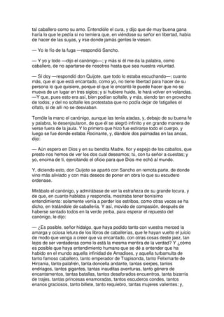 tal caballero como su amo. Entendióle el cura, y dijo que de muy buena gana
haría lo que le pedía si no temiera que, en viéndose su señor en libertad, había
de hacer de las suyas, y irse donde jamás gentes le viesen.
— Yo le fío de la fuga —respondió Sancho.
— Y yo y todo —dijo el canónigo—; y más si él me da la palabra, como
caballero, de no apartarse de nosotros hasta que sea nuestra voluntad.
— Sí doy —respondió don Quijote, que todo lo estaba escuchando—; cuanto
más, que el que está encantado, como yo, no tiene libertad para hacer de su
persona lo que quisiere, porque el que le encantó le puede hacer que no se
mueva de un lugar en tres siglos; y si hubiere huido, le hará volver en volandas.
—Y que, pues esto era así, bien podían soltalle, y más, siendo tan en provecho
de todos; y del no soltalle les protestaba que no podía dejar de fatigalles el
olfato, si de allí no se desviaban.
Tomóle la mano el canónigo, aunque las tenía atadas, y, debajo de su buena fe
y palabra, le desenjaularon, de que él se alegró infinito y en grande manera de
verse fuera de la jaula. Y lo primero que hizo fue estirarse todo el cuerpo, y
luego se fue donde estaba Rocinante, y, dándole dos palmadas en las ancas,
dijo:
— Aún espero en Dios y en su bendita Madre, flor y espejo de los caballos, que
presto nos hemos de ver los dos cual deseamos; tú, con tu señor a cuestas; y
yo, encima de ti, ejercitando el oficio para que Dios me echó al mundo.
Y, diciendo esto, don Quijote se apartó con Sancho en remota parte, de donde
vino más aliviado y con más deseos de poner en obra lo que su escudero
ordenase.
Mirábalo el canónigo, y admirábase de ver la estrañeza de su grande locura, y
de que, en cuanto hablaba y respondía, mostraba tener bonísimo
entendimiento: solamente venía a perder los estribos, como otras veces se ha
dicho, en tratándole de caballería. Y así, movido de compasión, después de
haberse sentado todos en la verde yerba, para esperar el repuesto del
canónigo, le dijo:
— ¿Es posible, señor hidalgo, que haya podido tanto con vuestra merced la
amarga y ociosa letura de los libros de caballerías, que le hayan vuelto el juicio
de modo que venga a creer que va encantado, con otras cosas deste jaez, tan
lejos de ser verdaderas como lo está la mesma mentira de la verdad? Y ¿cómo
es posible que haya entendimiento humano que se dé a entender que ha
habido en el mundo aquella infinidad de Amadises, y aquella turbamulta de
tanto famoso caballero, tanto emperador de Trapisonda, tanto Felixmarte de
Hircania, tanto palafrén, tanta doncella andante, tantas sierpes, tantos
endriagos, tantos gigantes, tantas inauditas aventuras, tanto género de
encantamentos, tantas batallas, tantos desaforados encuentros, tanta bizarría
de trajes, tantas princesas enamoradas, tantos escuderos condes, tantos
enanos graciosos, tanto billete, tanto requiebro, tantas mujeres valientes; y,
 