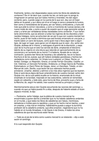 finalmente, tantos y tan disparatados casos como los libros de caballerías
contienen? De mí sé decir que, cuando los leo, en tanto que no pongo la
imaginación en pensar que son todos mentira y liviandad, me dan algún
contento; pero, cuando caigo en la cuenta de lo que son, doy con el mejor
dellos en la pared, y aun diera con él en el fuego si cerca o presente le tuviera,
bien como a merecedores de tal pena, por ser falsos y embusteros, y fuera del
trato que pide la común naturaleza, y como a inventores de nuevas sectas y de
nuevo modo de vida, y como a quien da ocasión que el vulgo ignorante venga a
creer y a tener por verdaderas tantas necedades como contienen. Y aun tienen
tanto atrevimiento, que se atreven a turbar los ingenios de los discretos y bien
nacidos hidalgos, como se echa bien de ver por lo que con vuestra merced han
hecho, pues le han traído a términos que sea forzoso encerrarle en una jaula, y
traerle sobre un carro de bueyes, como quien trae o lleva algún león o algún
tigre, de lugar en lugar, para ganar con él dejando que le vean. ¡Ea, señor don
Quijote, duélase de sí mismo, y redúzgase al gremio de la discreción, y sepa
usar de la mucha que el cielo fue servido de darle, empleando el felicísimo
talento de su ingenio en otra letura que redunde en aprovechamiento de su
conciencia y en aumento de su honra! Y si todavía, llevado de su natural
inclinación, quisiere leer libros de hazañas y de caballerías, lea en la Sacra
Escritura el de los Jueces; que allí hallará verdades grandiosas y hechos tan
verdaderos como valientes. Un Viriato tuvo Lusitania; un César, Roma; un
Anibal, Cartago; un Alejandro, Grecia; un conde Fernán González, Castilla; un
Cid, Valencia; un Gonzalo Fernández, Andalucía; un Diego García de Paredes,
Estremadura; un Garci Pérez de Vargas, Jerez; un Garcilaso, Toledo; un don
Manuel de León, Sevilla, cuya leción de sus valerosos hechos puede
entretener, enseñar, deleitar y admirar a los más altos ingenios que los leyeren.
Ésta sí será letura digna del buen entendimiento de vuestra merced, señor don
Quijote mío, de la cual saldrá erudito en la historia, enamorado de la virtud,
enseñado en la bondad, mejorado en las costumbres, valiente sin temeridad,
osado sin cobardía, y todo esto, para honra de Dios, provecho suyo y fama de
la Mancha; do, según he sabido, trae vuestra merced su principio y origen.
Atentísimamente estuvo don Quijote escuchando las razones del canónigo; y,
cuando vio que ya había puesto fin a ellas, después de haberle estado un buen
espacio mirando, le dijo:
— Paréceme, señor hidalgo, que la plática de vuestra merced se ha
encaminado a querer darme a entender que no ha habido caballeros andantes
en el mundo, y que todos los libros de caballerías son falsos, mentirosos,
dañadores e inútiles para la república; y que yo he hecho mal en leerlos, y peor
en creerlos, y más mal en imitarlos, habiéndome puesto a seguir la durísima
profesión de la caballería andante, que ellos enseñan, negándome que no ha
habido en el mundo Amadises, ni de Gaula ni de Grecia, ni todos los otros
caballeros de que las escrituras están llenas.
— Todo es al pie de la letra como vuestra merced lo va relatando —dijo a está
sazón el canónigo.
A lo cual respondió don Quijote:
 