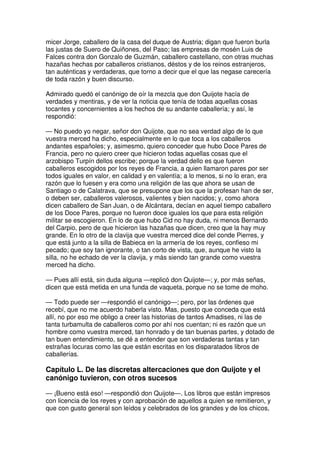 micer Jorge, caballero de la casa del duque de Austria; digan que fueron burla
las justas de Suero de Quiñones, del Paso; las empresas de mosén Luis de
Falces contra don Gonzalo de Guzmán, caballero castellano, con otras muchas
hazañas hechas por caballeros cristianos, déstos y de los reinos estranjeros,
tan auténticas y verdaderas, que torno a decir que el que las negase carecería
de toda razón y buen discurso.
Admirado quedó el canónigo de oír la mezcla que don Quijote hacía de
verdades y mentiras, y de ver la noticia que tenía de todas aquellas cosas
tocantes y concernientes a los hechos de su andante caballería; y así, le
respondió:
— No puedo yo negar, señor don Quijote, que no sea verdad algo de lo que
vuestra merced ha dicho, especialmente en lo que toca a los caballeros
andantes españoles; y, asimesmo, quiero conceder que hubo Doce Pares de
Francia, pero no quiero creer que hicieron todas aquellas cosas que el
arzobispo Turpín dellos escribe; porque la verdad dello es que fueron
caballeros escogidos por los reyes de Francia, a quien llamaron pares por ser
todos iguales en valor, en calidad y en valentía; a lo menos, si no lo eran, era
razón que lo fuesen y era como una religión de las que ahora se usan de
Santiago o de Calatrava, que se presupone que los que la profesan han de ser,
o deben ser, caballeros valerosos, valientes y bien nacidos; y, como ahora
dicen caballero de San Juan, o de Alcántara, decían en aquel tiempo caballero
de los Doce Pares, porque no fueron doce iguales los que para esta religión
militar se escogieron. En lo de que hubo Cid no hay duda, ni menos Bernardo
del Carpio, pero de que hicieron las hazañas que dicen, creo que la hay muy
grande. En lo otro de la clavija que vuestra merced dice del conde Pierres, y
que está junto a la silla de Babieca en la armería de los reyes, confieso mi
pecado; que soy tan ignorante, o tan corto de vista, que, aunque he visto la
silla, no he echado de ver la clavija, y más siendo tan grande como vuestra
merced ha dicho.
— Pues allí está, sin duda alguna —replicó don Quijote—; y, por más señas,
dicen que está metida en una funda de vaqueta, porque no se tome de moho.
— Todo puede ser —respondió el canónigo—; pero, por las órdenes que
recebí, que no me acuerdo haberla visto. Mas, puesto que conceda que está
allí, no por eso me obligo a creer las historias de tantos Amadises, ni las de
tanta turbamulta de caballeros como por ahí nos cuentan; ni es razón que un
hombre como vuestra merced, tan honrado y de tan buenas partes, y dotado de
tan buen entendimiento, se dé a entender que son verdaderas tantas y tan
estrañas locuras como las que están escritas en los disparatados libros de
caballerías.
Capítulo L. De las discretas altercaciones que don Quijote y el
canónigo tuvieron, con otros sucesos
— ¡Bueno está eso! —respondió don Quijote—. Los libros que están impresos
con licencia de los reyes y con aprobación de aquellos a quien se remitieron, y
que con gusto general son leídos y celebrados de los grandes y de los chicos,
 