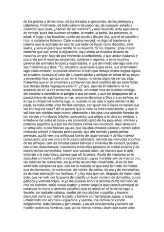 de los pobres y de los ricos, de los letrados e ignorantes, de los plebeyos y
caballeros, finalmente, de todo género de personas, de cualquier estado y
condición que sean, ¿habían de ser mentira?; y más llevando tanta apariencia
de verdad, pues nos cuentan el padre, la madre, la patria, los parientes, la
edad, el lugar y las hazañas, punto por punto y día por día, que el tal caballero
hizo, o caballeros hicieron. Calle vuestra merced, no diga tal blasfemia (y
créame que le aconsejo en esto lo que debe de hacer como discreto), sino
léalos, y verá el gusto que recibe de su leyenda. Si no, dígame: ¿hay mayor
contento que ver, como si dijésemos: aquí ahora se muestra delante de
nosotros un gran lago de pez hirviendo a borbollones, y que andan nadando y
cruzando por él muchas serpientes, culebras y lagartos, y otros muchos
géneros de animales feroces y espantables, y que del medio del lago sale una
voz tristísima que dice: ''Tú, caballero, quienquiera que seas, que el temeroso
lago estás mirando, si quieres alcanzar el bien que debajo destas negras aguas
se encubre, muestra el valor de tu fuerte pecho y arrójate en mitad de su negro
y encendido licor; porque si así no lo haces, no serás digno de ver las altas
maravillas que en sí encierran y contienen los siete castillos de las siete fadas
que debajo desta negregura yacen?'' ¿Y que, apenas el caballero no ha
acabado de oír la voz temerosa, cuando, sin entrar más en cuentas consigo,
sin ponerse a considerar el peligro a que se pone, y aun sin despojarse de la
pesadumbre de sus fuertes armas, encomendándose a Dios y a su señora, se
arroja en mitad del bullente lago, y, cuando no se cata ni sabe dónde ha de
parar, se halla entre unos floridos campos, con quien los Elíseos no tienen que
ver en ninguna cosa? Allí le parece que el cielo es más transparente, y que el
sol luce con claridad más nueva; ofrécesele a los ojos una apacible floresta de
tan verdes y frondosos árboles compuesta, que alegra a la vista su verdura, y
entretiene los oídos el dulce y no aprendido canto de los pequeños, infinitos y
pintados pajarillos que por los intricados ramos van cruzando. Aquí descubre
un arroyuelo, cuyas frescas aguas, que líquidos cristales parecen, corren sobre
menudas arenas y blancas pedrezuelas, que oro cernido y puras perlas
semejan; acullá vee una artificiosa fuente de jaspe variado y de liso mármol
compuesta; acá vee otra a lo brutesco adornada, adonde las menudas conchas
de las almejas, con las torcidas casas blancas y amarillas del caracol, puestas
con orden desordenada, mezclados entre ellas pedazos de cristal luciente y de
contrahechas esmeraldas, hacen una variada labor, de manera que el arte,
imitando a la naturaleza, parece que allí la vence. Acullá de improviso se le
descubre un fuerte castillo o vistoso alcázar, cuyas murallas son de macizo oro,
las almenas de diamantes, las puertas de jacintos; finalmente, él es de tan
admirable compostura que, con ser la materia de que está formado no menos
que de diamantes, de carbuncos, de rubíes, de perlas, de oro y de esmeraldas,
es de más estimación su hechura. Y ¿hay más que ver, después de haber visto
esto, que ver salir por la puerta del castillo un buen número de doncellas, cuyos
galanos y vistosos trajes, si yo me pusiese ahora a decirlos como las historias
nos los cuentan, sería nunca acabar; y tomar luego la que parecía principal de
todas por la mano al atrevido caballero que se arrojó en el ferviente lago, y
llevarle, sin hablarle palabra, dentro del rico alcázar o castillo, y hacerle
desnudar como su madre le parió, y bañarle con templadas aguas, y luego
untarle todo con olorosos ungüentos, y vestirle una camisa de cendal
delgadísimo, toda olorosa y perfumada, y acudir otra doncella y echarle un
mantón sobre los hombros, que, por lo menos menos, dicen que suele valer
 