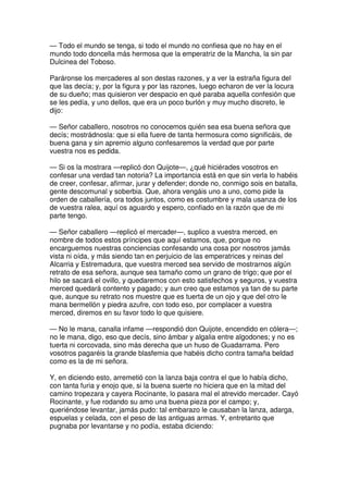 — Todo el mundo se tenga, si todo el mundo no confiesa que no hay en el
mundo todo doncella más hermosa que la emperatriz de la Mancha, la sin par
Dulcinea del Toboso.
Paráronse los mercaderes al son destas razones, y a ver la estraña figura del
que las decía; y, por la figura y por las razones, luego echaron de ver la locura
de su dueño; mas quisieron ver despacio en qué paraba aquella confesión que
se les pedía, y uno dellos, que era un poco burlón y muy mucho discreto, le
dijo:
— Señor caballero, nosotros no conocemos quién sea esa buena señora que
decís; mostrádnosla: que si ella fuere de tanta hermosura como significáis, de
buena gana y sin apremio alguno confesaremos la verdad que por parte
vuestra nos es pedida.
— Si os la mostrara —replicó don Quijote—, ¿qué hiciérades vosotros en
confesar una verdad tan notoria? La importancia está en que sin verla lo habéis
de creer, confesar, afirmar, jurar y defender; donde no, conmigo sois en batalla,
gente descomunal y soberbia. Que, ahora vengáis uno a uno, como pide la
orden de caballería, ora todos juntos, como es costumbre y mala usanza de los
de vuestra ralea, aquí os aguardo y espero, confiado en la razón que de mi
parte tengo.
— Señor caballero —replicó el mercader—, suplico a vuestra merced, en
nombre de todos estos príncipes que aquí estamos, que, porque no
encarguemos nuestras conciencias confesando una cosa por nosotros jamás
vista ni oída, y más siendo tan en perjuicio de las emperatrices y reinas del
Alcarria y Estremadura, que vuestra merced sea servido de mostrarnos algún
retrato de esa señora, aunque sea tamaño como un grano de trigo; que por el
hilo se sacará el ovillo, y quedaremos con esto satisfechos y seguros, y vuestra
merced quedará contento y pagado; y aun creo que estamos ya tan de su parte
que, aunque su retrato nos muestre que es tuerta de un ojo y que del otro le
mana bermellón y piedra azufre, con todo eso, por complacer a vuestra
merced, diremos en su favor todo lo que quisiere.
— No le mana, canalla infame —respondió don Quijote, encendido en cólera—;
no le mana, digo, eso que decís, sino ámbar y algalia entre algodones; y no es
tuerta ni corcovada, sino más derecha que un huso de Guadarrama. Pero
vosotros pagaréis la grande blasfemia que habéis dicho contra tamaña beldad
como es la de mi señora.
Y, en diciendo esto, arremetió con la lanza baja contra el que lo había dicho,
con tanta furia y enojo que, si la buena suerte no hiciera que en la mitad del
camino tropezara y cayera Rocinante, lo pasara mal el atrevido mercader. Cayó
Rocinante, y fue rodando su amo una buena pieza por el campo; y,
queriéndose levantar, jamás pudo: tal embarazo le causaban la lanza, adarga,
espuelas y celada, con el peso de las antiguas armas. Y, entretanto que
pugnaba por levantarse y no podía, estaba diciendo:
 