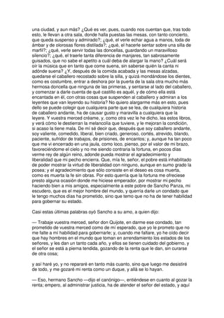una ciudad, y aun más? ¿Qué es ver, pues, cuando nos cuentan que, tras todo
esto, le llevan a otra sala, donde halla puestas las mesas, con tanto concierto,
que queda suspenso y admirado?; ¿qué, el verle echar agua a manos, toda de
ámbar y de olorosas flores distilada?; ¿qué, el hacerle sentar sobre una silla de
marfil?; ¿qué, verle servir todas las doncellas, guardando un maravilloso
silencio?; ¿qué, el traerle tanta diferencia de manjares, tan sabrosamente
guisados, que no sabe el apetito a cuál deba de alargar la mano? ¿Cuál será
oír la música que en tanto que come suena, sin saberse quién la canta ni
adónde suena? ¿Y, después de la comida acabada y las mesas alzadas,
quedarse el caballero recostado sobre la silla, y quizá mondándose los dientes,
como es costumbre, entrar a deshora por la puerta de la sala otra mucho más
hermosa doncella que ninguna de las primeras, y sentarse al lado del caballero,
y comenzar a darle cuenta de qué castillo es aquél, y de cómo ella está
encantada en él, con otras cosas que suspenden al caballero y admiran a los
leyentes que van leyendo su historia? No quiero alargarme más en esto, pues
dello se puede colegir que cualquiera parte que se lea, de cualquiera historia
de caballero andante, ha de causar gusto y maravilla a cualquiera que la
leyere. Y vuestra merced créame, y, como otra vez le he dicho, lea estos libros,
y verá cómo le destierran la melancolía que tuviere, y le mejoran la condición,
si acaso la tiene mala. De mí sé decir que, después que soy caballero andante,
soy valiente, comedido, liberal, bien criado, generoso, cortés, atrevido, blando,
paciente, sufridor de trabajos, de prisiones, de encantos; y, aunque ha tan poco
que me vi encerrado en una jaula, como loco, pienso, por el valor de mi brazo,
favoreciéndome el cielo y no me siendo contraria la fortuna, en pocos días
verme rey de algún reino, adonde pueda mostrar el agradecimiento y
liberalidad que mi pecho encierra. Que, mía fe, señor, el pobre está inhabilitado
de poder mostrar la virtud de liberalidad con ninguno, aunque en sumo grado la
posea; y el agradecimiento que sólo consiste en el deseo es cosa muerta,
como es muerta la fe sin obras. Por esto querría que la fortuna me ofreciese
presto alguna ocasión donde me hiciese emperador, por mostrar mi pecho
haciendo bien a mis amigos, especialmente a este pobre de Sancho Panza, mi
escudero, que es el mejor hombre del mundo, y querría darle un condado que
le tengo muchos días ha prometido, sino que temo que no ha de tener habilidad
para gobernar su estado.
Casi estas últimas palabras oyó Sancho a su amo, a quien dijo:
— Trabaje vuestra merced, señor don Quijote, en darme ese condado, tan
prometido de vuestra merced como de mí esperado, que yo le prometo que no
me falte a mí habilidad para gobernarle; y, cuando me faltare, yo he oído decir
que hay hombres en el mundo que toman en arrendamiento los estados de los
señores, y les dan un tanto cada año, y ellos se tienen cuidado del gobierno, y
el señor se está a pierna tendida, gozando de la renta que le dan, sin curarse
de otra cosa;
y así haré yo, y no repararé en tanto más cuanto, sino que luego me desistiré
de todo, y me gozaré mi renta como un duque, y allá se lo hayan.
— Eso, hermano Sancho —dijo el canónigo—, entiéndese en cuanto al gozar la
renta; empero, al administrar justicia, ha de atender el señor del estado, y aquí
 