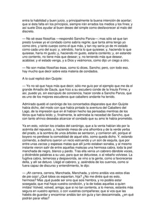 entra la habilidad y buen juicio, y principalmente la buena intención de acertar;
que si ésta falta en los principios, siempre irán errados los medios y los fines; y
así suele Dios ayudar al buen deseo del simple como desfavorecer al malo del
discreto.
— No sé esas filosofías —respondió Sancho Panza—; mas sólo sé que tan
presto tuviese yo el condado como sabría regirle; que tanta alma tengo yo
como otro, y tanto cuerpo como el que más, y tan rey sería yo de mi estado
como cada uno del suyo; y, siéndolo, haría lo que quisiese; y, haciendo lo que
quisiese, haría mi gusto; y, haciendo mi gusto, estaría contento; y, en estando
uno contento, no tiene más que desear; y, no teniendo más que desear,
acabóse; y el estado venga, y a Dios y veámonos, como dijo un ciego a otro.
— No son malas filosofías ésas, como tú dices, Sancho; pero, con todo eso,
hay mucho que decir sobre esta materia de condados.
A lo cual replicó don Quijote:
— Yo no sé que haya más que decir; sólo me guío por el ejemplo que me da el
grande Amadís de Gaula, que hizo a su escudero conde de la Ínsula Firme; y
así, puedo yo, sin escrúpulo de conciencia, hacer conde a Sancho Panza, que
es uno de los mejores escuderos que caballero andante ha tenido.
Admirado quedó el canónigo de los concertados disparates que don Quijote
había dicho, del modo con que había pintado la aventura del Caballero del
Lago, de la impresión que en él habían hecho las pensadas mentiras de los
libros que había leído; y, finalmente, le admiraba la necedad de Sancho, que
con tanto ahínco deseaba alcanzar el condado que su amo le había prometido.
Ya en esto, volvían los criados del canónigo, que a la venta habían ido por la
acémila del repuesto, y, haciendo mesa de una alhombra y de la verde yerba
del prado, a la sombra de unos árboles se sentaron, y comieron allí, porque el
boyero no perdiese la comodidad de aquel sitio, como queda dicho. Y, estando
comiendo, a deshora oyeron un recio estruendo y un son de esquila, que por
entre unas zarzas y espesas matas que allí junto estaban sonaba, y al mesmo
instante vieron salir de entre aquellas malezas una hermosa cabra, toda la piel
manchada de negro, blanco y pardo. Tras ella venía un cabrero dándole voces,
y diciéndole palabras a su uso, para que se detuviese, o al rebaño volviese. La
fugitiva cabra, temerosa y despavorida, se vino a la gente, como a favorecerse
della, y allí se detuvo. Llegó el cabrero, y, asiéndola de los cuernos, como si
fuera capaz de discurso y entendimiento, le dijo:
— ¡Ah cerrera, cerrera, Manchada, Manchada, y cómo andáis vos estos días
de pie cojo! ¿Qué lobos os espantan, hija? ¿No me diréis qué es esto,
hermosa? Mas ¡qué puede ser sino que sois hembra, y no podéis estar
sosegada; que mal haya vuestra condición, y la de todas aquellas a quien
imitáis! Volved, volved, amiga; que si no tan contenta, a lo menos, estaréis más
segura en vuestro aprisco, o con vuestras compañeras; que si vos que las
habéis de guardar y encaminar andáis tan sin guía y tan descaminada, ¿en qué
podrán parar ellas?
 