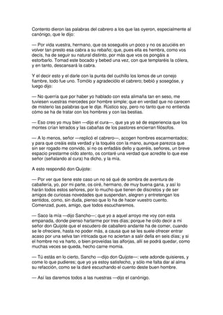 Contento dieron las palabras del cabrero a los que las oyeron, especialmente al
canónigo, que le dijo:
— Por vida vuestra, hermano, que os soseguéis un poco y no os acuciéis en
volver tan presto esa cabra a su rebaño; que, pues ella es hembra, como vos
decís, ha de seguir su natural distinto, por más que vos os pongáis a
estorbarlo. Tomad este bocado y bebed una vez, con que templaréis la cólera,
y en tanto, descansará la cabra.
Y el decir esto y el darle con la punta del cuchillo los lomos de un conejo
fiambre, todo fue uno. Tomólo y agradeciólo el cabrero; bebió y sosegóse, y
luego dijo:
— No querría que por haber yo hablado con esta alimaña tan en seso, me
tuviesen vuestras mercedes por hombre simple; que en verdad que no carecen
de misterio las palabras que le dije. Rústico soy, pero no tanto que no entienda
cómo se ha de tratar con los hombres y con las bestias.
— Eso creo yo muy bien —dijo el cura—, que ya yo sé de esperiencia que los
montes crían letrados y las cabañas de los pastores encierran filósofos.
— A lo menos, señor —replicó el cabrero—, acogen hombres escarmentados;
y para que creáis esta verdad y la toquéis con la mano, aunque parezca que
sin ser rogado me convido, si no os enfadáis dello y queréis, señores, un breve
espacio prestarme oído atento, os contaré una verdad que acredite lo que ese
señor (señalando al cura) ha dicho, y la mía.
A esto respondió don Quijote:
— Por ver que tiene este caso un no sé qué de sombra de aventura de
caballería, yo, por mi parte, os oiré, hermano, de muy buena gana, y así lo
harán todos estos señores, por lo mucho que tienen de discretos y de ser
amigos de curiosas novedades que suspendan, alegren y entretengan los
sentidos, como, sin duda, pienso que lo ha de hacer vuestro cuento.
Comenzad, pues, amigo, que todos escucharemos.
— Saco la mía —dijo Sancho—; que yo a aquel arroyo me voy con esta
empanada, donde pienso hartarme por tres días; porque he oído decir a mi
señor don Quijote que el escudero de caballero andante ha de comer, cuando
se le ofreciere, hasta no poder más, a causa que se les suele ofrecer entrar
acaso por una selva tan intricada que no aciertan a salir della en seis días; y si
el hombre no va harto, o bien proveídas las alforjas, allí se podrá quedar, como
muchas veces se queda, hecho carne momia.
— Tú estás en lo cierto, Sancho —dijo don Quijote—: vete adonde quisieres, y
come lo que pudieres; que yo ya estoy satisfecho, y sólo me falta dar al alma
su refacción, como se la daré escuchando el cuento deste buen hombre.
— Así las daremos todos a las nuestras —dijo el canónigo.
 