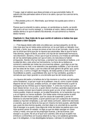 Y luego, rogó al cabrero que diese principio a lo que prometido había. El
cabrero dio dos palmadas sobre el lomo a la cabra, que por los cuernos tenía,
diciéndole:
— Recuéstate junto a mí, Manchada, que tiempo nos queda para volver a
nuestro apero.
Parece que lo entendió la cabra, porque, en sentándose su dueño, se tendió
ella junto a él con mucho sosiego, y, mirándole al rostro, daba a entender que
estaba atenta a lo que el cabrero iba diciendo, el cual comenzó su historia
desta manera:
Capítulo LI. Que trata de lo que contó el cabrero a todos los que
llevaban a don Quijote
— «Tres leguas deste valle está una aldea que, aunque pequeña, es de las
más ricas que hay en todos estos contornos; en la cual había un labrador muy
honrado, y tanto, que, aunque es anexo al ser rico el ser honrado, más lo era él
por la virtud que tenía que por la riqueza que alcanzaba. Mas lo que le hacía
más dichoso, según él decía, era tener una hija de tan estremada hermosura,
rara discreción, donaire y virtud, que el que la conocía y la miraba se admiraba
de ver las estremadas partes con que el cielo y la naturaleza la habían
enriquecido. Siendo niña fue hermosa, y siempre fue creciendo en belleza, y en
la edad de diez y seis años fue hermosísima. La fama de su belleza se
comenzó a estender por todas las circunvecinas aldeas, ¿qué digo yo por las
circunvecinas no más, si se estendió a las apartadas ciudades, y aun se entró
por las salas de los reyes, y por los oídos de todo género de gente; que, como
a cosa rara, o como a imagen de milagros, de todas partes a verla venían?
Guardábala su padre, y guardábase ella; que no hay candados, guardas ni
cerraduras que mejor guarden a una doncella que las del recato proprio.
»La riqueza del padre y la belleza de la hija movieron a muchos, así del pueblo
como forasteros, a que por mujer se la pidiesen; mas él, como a quien tocaba
disponer de tan rica joya, andaba confuso, sin saber determinarse a quién la
entregaría de los infinitos que le importunaban. Y, entre los muchos que tan
buen deseo tenían, fui yo uno, a quien dieron muchas y grandes esperanzas de
buen suceso conocer que el padre conocía quien yo era, el ser natural del
mismo pueblo, limpio en sangre, en la edad floreciente, en la hacienda muy rico
y en el ingenio no menos acabado. Con todas estas mismas partes la pidió
también otro del mismo pueblo, que fue causa de suspender y poner en
balanza la voluntad del padre, a quien parecía que con cualquiera de nosotros
estaba su hija bien empleada; y, por salir desta confusión, determinó decírselo
a Leandra, que así se llama la rica que en miseria me tiene puesto, advirtiendo
que, pues los dos éramos iguales, era bien dejar a la voluntad de su querida
hija el escoger a su gusto: cosa digna de imitar de todos los padres que a sus
hijos quieren poner en estado: no digo yo que los dejen escoger en cosas
ruines y malas, sino que se las propongan buenas, y de las buenas, que
escojan a su gusto. No sé yo el que tuvo Leandra; sólo sé que el padre nos
entretuvo a entrambos con la poca edad de su hija y con palabras generales,
que ni le obligaban, ni nos desobligaba tampoco. Llámase mi competidor
 