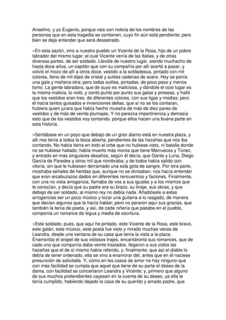 Anselmo, y yo Eugenio, porque vais con noticia de los nombres de las
personas que en esta tragedia se contienen, cuyo fin aún está pendiente; pero
bien se deja entender que será desastrado.
»En esta sazón, vino a nuestro pueblo un Vicente de la Rosa, hijo de un pobre
labrador del mismo lugar; el cual Vicente venía de las Italias, y de otras
diversas partes, de ser soldado. Llevóle de nuestro lugar, siendo muchacho de
hasta doce años, un capitán que con su compañía por allí acertó a pasar, y
volvió el mozo de allí a otros doce, vestido a la soldadesca, pintado con mil
colores, lleno de mil dijes de cristal y sutiles cadenas de acero. Hoy se ponía
una gala y mañana otra; pero todas sutiles, pintadas, de poco peso y menos
tomo. La gente labradora, que de suyo es maliciosa, y dándole el ocio lugar es
la misma malicia, lo notó, y contó punto por punto sus galas y preseas, y halló
que los vestidos eran tres, de diferentes colores, con sus ligas y medias; pero
él hacía tantos guisados e invenciones dellas, que si no se los contaran,
hubiera quien jurara que había hecho muestra de más de diez pares de
vestidos y de más de veinte plumajes. Y no parezca impertinencia y demasía
esto que de los vestidos voy contando, porque ellos hacen una buena parte en
esta historia.
»Sentábase en un poyo que debajo de un gran álamo está en nuestra plaza, y
allí nos tenía a todos la boca abierta, pendientes de las hazañas que nos iba
contando. No había tierra en todo el orbe que no hubiese visto, ni batalla donde
no se hubiese hallado; había muerto más moros que tiene Marruecos y Túnez,
y entrado en más singulares desafíos, según él decía, que Gante y Luna, Diego
García de Paredes y otros mil que nombraba; y de todos había salido con
vitoria, sin que le hubiesen derramado una sola gota de sangre. Por otra parte,
mostraba señales de heridas que, aunque no se divisaban, nos hacía entender
que eran arcabuzazos dados en diferentes rencuentros y faciones. Finalmente,
con una no vista arrogancia, llamaba de vos a sus iguales y a los mismos que
le conocían, y decía que su padre era su brazo, su linaje, sus obras, y que
debajo de ser soldado, al mismo rey no debía nada. Añadiósele a estas
arrogancias ser un poco músico y tocar una guitarra a lo rasgado, de manera
que decían algunos que la hacía hablar; pero no pararon aquí sus gracias, que
también la tenía de poeta, y así, de cada niñería que pasaba en el pueblo,
componía un romance de legua y media de escritura.
»Este soldado, pues, que aquí he pintado, este Vicente de la Rosa, este bravo,
este galán, este músico, este poeta fue visto y mirado muchas veces de
Leandra, desde una ventana de su casa que tenía la vista a la plaza.
Enamoróla el oropel de sus vistosos trajes, encantáronla sus romances, que de
cada uno que componía daba veinte traslados, llegaron a sus oídos las
hazañas que él de sí mismo había referido, y, finalmente, que así el diablo lo
debía de tener ordenado, ella se vino a enamorar dél, antes que en él naciese
presunción de solicitalla. Y, como en los casos de amor no hay ninguno que
con más facilidad se cumpla que aquel que tiene de su parte el deseo de la
dama, con facilidad se concertaron Leandra y Vicente; y, primero que alguno
de sus muchos pretendientes cayesen en la cuenta de su deseo, ya ella le
tenía cumplido, habiendo dejado la casa de su querido y amado padre, que
 