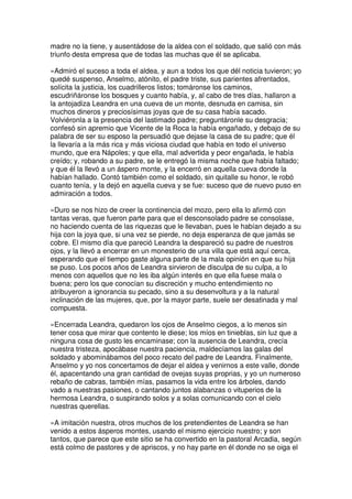 madre no la tiene, y ausentádose de la aldea con el soldado, que salió con más
triunfo desta empresa que de todas las muchas que él se aplicaba.
»Admiró el suceso a toda el aldea, y aun a todos los que dél noticia tuvieron; yo
quedé suspenso, Anselmo, atónito, el padre triste, sus parientes afrentados,
solícita la justicia, los cuadrilleros listos; tomáronse los caminos,
escudriñáronse los bosques y cuanto había, y, al cabo de tres días, hallaron a
la antojadiza Leandra en una cueva de un monte, desnuda en camisa, sin
muchos dineros y preciosísimas joyas que de su casa había sacado.
Volviéronla a la presencia del lastimado padre; preguntáronle su desgracia;
confesó sin apremio que Vicente de la Roca la había engañado, y debajo de su
palabra de ser su esposo la persuadió que dejase la casa de su padre; que él
la llevaría a la más rica y más viciosa ciudad que había en todo el universo
mundo, que era Nápoles; y que ella, mal advertida y peor engañada, le había
creído; y, robando a su padre, se le entregó la misma noche que había faltado;
y que él la llevó a un áspero monte, y la encerró en aquella cueva donde la
habían hallado. Contó también como el soldado, sin quitalle su honor, le robó
cuanto tenía, y la dejó en aquella cueva y se fue: suceso que de nuevo puso en
admiración a todos.
»Duro se nos hizo de creer la continencia del mozo, pero ella lo afirmó con
tantas veras, que fueron parte para que el desconsolado padre se consolase,
no haciendo cuenta de las riquezas que le llevaban, pues le habían dejado a su
hija con la joya que, si una vez se pierde, no deja esperanza de que jamás se
cobre. El mismo día que pareció Leandra la despareció su padre de nuestros
ojos, y la llevó a encerrar en un monesterio de una villa que está aquí cerca,
esperando que el tiempo gaste alguna parte de la mala opinión en que su hija
se puso. Los pocos años de Leandra sirvieron de disculpa de su culpa, a lo
menos con aquellos que no les iba algún interés en que ella fuese mala o
buena; pero los que conocían su discreción y mucho entendimiento no
atribuyeron a ignorancia su pecado, sino a su desenvoltura y a la natural
inclinación de las mujeres, que, por la mayor parte, suele ser desatinada y mal
compuesta.
»Encerrada Leandra, quedaron los ojos de Anselmo ciegos, a lo menos sin
tener cosa que mirar que contento le diese; los míos en tinieblas, sin luz que a
ninguna cosa de gusto les encaminase; con la ausencia de Leandra, crecía
nuestra tristeza, apocábase nuestra paciencia, maldecíamos las galas del
soldado y abominábamos del poco recato del padre de Leandra. Finalmente,
Anselmo y yo nos concertamos de dejar el aldea y venirnos a este valle, donde
él, apacentando una gran cantidad de ovejas suyas proprias, y yo un numeroso
rebaño de cabras, también mías, pasamos la vida entre los árboles, dando
vado a nuestras pasiones, o cantando juntos alabanzas o vituperios de la
hermosa Leandra, o suspirando solos y a solas comunicando con el cielo
nuestras querellas.
»A imitación nuestra, otros muchos de los pretendientes de Leandra se han
venido a estos ásperos montes, usando el mismo ejercicio nuestro; y son
tantos, que parece que este sitio se ha convertido en la pastoral Arcadia, según
está colmo de pastores y de apriscos, y no hay parte en él donde no se oiga el
 