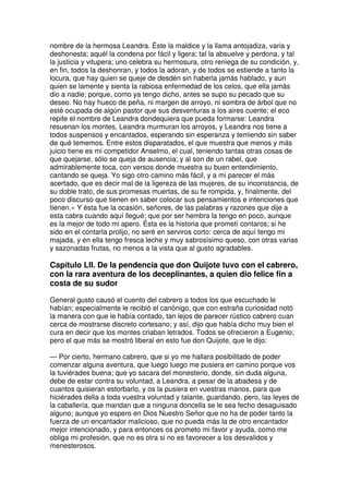 nombre de la hermosa Leandra. Éste la maldice y la llama antojadiza, varia y
deshonesta; aquél la condena por fácil y ligera; tal la absuelve y perdona, y tal
la justicia y vitupera; uno celebra su hermosura, otro reniega de su condición, y,
en fin, todos la deshonran, y todos la adoran, y de todos se estiende a tanto la
locura, que hay quien se queje de desdén sin haberla jamás hablado, y aun
quien se lamente y sienta la rabiosa enfermedad de los celos, que ella jamás
dio a nadie; porque, como ya tengo dicho, antes se supo su pecado que su
deseo. No hay hueco de peña, ni margen de arroyo, ni sombra de árbol que no
esté ocupada de algún pastor que sus desventuras a los aires cuente; el eco
repite el nombre de Leandra dondequiera que pueda formarse: Leandra
resuenan los montes, Leandra murmuran los arroyos, y Leandra nos tiene a
todos suspensos y encantados, esperando sin esperanza y temiendo sin saber
de qué tememos. Entre estos disparatados, el que muestra que menos y más
juicio tiene es mi competidor Anselmo, el cual, teniendo tantas otras cosas de
que quejarse, sólo se queja de ausencia; y al son de un rabel, que
admirablemente toca, con versos donde muestra su buen entendimiento,
cantando se queja. Yo sigo otro camino más fácil, y a mi parecer el más
acertado, que es decir mal de la ligereza de las mujeres, de su inconstancia, de
su doble trato, de sus promesas muertas, de su fe rompida, y, finalmente, del
poco discurso que tienen en saber colocar sus pensamientos e intenciones que
tienen.» Y ésta fue la ocasión, señores, de las palabras y razones que dije a
esta cabra cuando aquí llegué; que por ser hembra la tengo en poco, aunque
es la mejor de todo mi apero. Ésta es la historia que prometí contaros; si he
sido en el contarla prolijo, no seré en serviros corto: cerca de aquí tengo mi
majada, y en ella tengo fresca leche y muy sabrosísimo queso, con otras varias
y sazonadas frutas, no menos a la vista que al gusto agradables.
Capítulo LII. De la pendencia que don Quijote tuvo con el cabrero,
con la rara aventura de los deceplinantes, a quien dio felice fin a
costa de su sudor
General gusto causó el cuento del cabrero a todos los que escuchado le
habían; especialmente le recibió el canónigo, que con estraña curiosidad notó
la manera con que le había contado, tan lejos de parecer rústico cabrero cuan
cerca de mostrarse discreto cortesano; y así, dijo que había dicho muy bien el
cura en decir que los montes criaban letrados. Todos se ofrecieron a Eugenio;
pero el que más se mostró liberal en esto fue don Quijote, que le dijo:
— Por cierto, hermano cabrero, que si yo me hallara posibilitado de poder
comenzar alguna aventura, que luego luego me pusiera en camino porque vos
la tuviérades buena; que yo sacara del monesterio, donde, sin duda alguna,
debe de estar contra su voluntad, a Leandra, a pesar de la abadesa y de
cuantos quisieran estorbarlo, y os la pusiera en vuestras manos, para que
hiciérades della a toda vuestra voluntad y talante, guardando, pero, las leyes de
la caballería, que mandan que a ninguna doncella se le sea fecho desaguisado
alguno; aunque yo espero en Dios Nuestro Señor que no ha de poder tanto la
fuerza de un encantador malicioso, que no pueda más la de otro encantador
mejor intencionado, y para entonces os prometo mi favor y ayuda, como me
obliga mi profesión, que no es otra si no es favorecer a los desvalidos y
menesterosos.
 