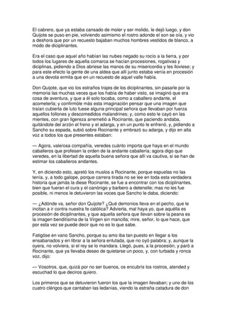 El cabrero, que ya estaba cansado de moler y ser molido, le dejó luego, y don
Quijote se puso en pie, volviendo asimismo el rostro adonde el son se oía, y vio
a deshora que por un recuesto bajaban muchos hombres vestidos de blanco, a
modo de diciplinantes.
Era el caso que aquel año habían las nubes negado su rocío a la tierra, y por
todos los lugares de aquella comarca se hacían procesiones, rogativas y
diciplinas, pidiendo a Dios abriese las manos de su misericordia y les lloviese; y
para este efecto la gente de una aldea que allí junto estaba venía en procesión
a una devota ermita que en un recuesto de aquel valle había.
Don Quijote, que vio los estraños trajes de los diciplinantes, sin pasarle por la
memoria las muchas veces que los había de haber visto, se imaginó que era
cosa de aventura, y que a él solo tocaba, como a caballero andante, el
acometerla; y confirmóle más esta imaginación pensar que una imagen que
traían cubierta de luto fuese alguna principal señora que llevaban por fuerza
aquellos follones y descomedidos malandrines; y, como esto le cayó en las
mientes, con gran ligereza arremetió a Rocinante, que paciendo andaba,
quitándole del arzón el freno y el adarga, y en un punto le enfrenó, y, pidiendo a
Sancho su espada, subió sobre Rocinante y embrazó su adarga, y dijo en alta
voz a todos los que presentes estaban:
— Agora, valerosa compañía, veredes cuánto importa que haya en el mundo
caballeros que profesen la orden de la andante caballería; agora digo que
veredes, en la libertad de aquella buena señora que allí va cautiva, si se han de
estimar los caballeros andantes.
Y, en diciendo esto, apretó los muslos a Rocinante, porque espuelas no las
tenía, y, a todo galope, porque carrera tirada no se lee en toda esta verdadera
historia que jamás la diese Rocinante, se fue a encontrar con los diciplinantes,
bien que fueran el cura y el canónigo y barbero a detenelle; mas no les fue
posible, ni menos le detuvieron las voces que Sancho le daba, diciendo:
— ¿Adónde va, señor don Quijote? ¿Qué demonios lleva en el pecho, que le
incitan a ir contra nuestra fe católica? Advierta, mal haya yo, que aquélla es
procesión de diciplinantes, y que aquella señora que llevan sobre la peana es
la imagen benditísima de la Virgen sin mancilla; mire, señor, lo que hace, que
por esta vez se puede decir que no es lo que sabe.
Fatigóse en vano Sancho, porque su amo iba tan puesto en llegar a los
ensabanados y en librar a la señora enlutada, que no oyó palabra; y, aunque la
oyera, no volviera, si el rey se lo mandara. Llegó, pues, a la procesión, y paró a
Rocinante, que ya llevaba deseo de quietarse un poco, y, con turbada y ronca
voz, dijo:
— Vosotros, que, quizá por no ser buenos, os encubrís los rostros, atended y
escuchad lo que deciros quiero.
Los primeros que se detuvieron fueron los que la imagen llevaban; y uno de los
cuatro clérigos que cantaban las ledanías, viendo la estraña catadura de don
 