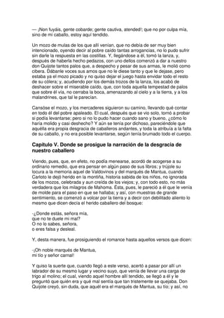 — ¡Non fuyáis, gente cobarde; gente cautiva, atended!; que no por culpa mía,
sino de mi caballo, estoy aquí tendido.
Un mozo de mulas de los que allí venían, que no debía de ser muy bien
intencionado, oyendo decir al pobre caído tantas arrogancias, no lo pudo sufrir
sin darle la respuesta en las costillas. Y, llegándose a él, tomó la lanza, y,
después de haberla hecho pedazos, con uno dellos comenzó a dar a nuestro
don Quijote tantos palos que, a despecho y pesar de sus armas, le molió como
cibera. Dábanle voces sus amos que no le diese tanto y que le dejase, pero
estaba ya el mozo picado y no quiso dejar el juego hasta envidar todo el resto
de su cólera; y, acudiendo por los demás trozos de la lanza, los acabó de
deshacer sobre el miserable caído, que, con toda aquella tempestad de palos
que sobre él vía, no cerraba la boca, amenazando al cielo y a la tierra, y a los
malandrines, que tal le parecían.
Cansóse el mozo, y los mercaderes siguieron su camino, llevando qué contar
en todo él del pobre apaleado. El cual, después que se vio solo, tornó a probar
si podía levantarse; pero si no lo pudo hacer cuando sano y bueno, ¿cómo lo
haría molido y casi deshecho? Y aún se tenía por dichoso, pareciéndole que
aquélla era propia desgracia de caballeros andantes, y toda la atribuía a la falta
de su caballo, y no era posible levantarse, según tenía brumado todo el cuerpo.
Capítulo V. Donde se prosigue la narración de la desgracia de
nuestro caballero
Viendo, pues, que, en efeto, no podía menearse, acordó de acogerse a su
ordinario remedio, que era pensar en algún paso de sus libros; y trújole su
locura a la memoria aquel de Valdovinos y del marqués de Mantua, cuando
Carloto le dejó herido en la montiña, historia sabida de los niños, no ignorada
de los mozos, celebrada y aun creída de los viejos; y, con todo esto, no más
verdadera que los milagros de Mahoma. Ésta, pues, le pareció a él que le venía
de molde para el paso en que se hallaba; y así, con muestras de grande
sentimiento, se comenzó a volcar por la tierra y a decir con debilitado aliento lo
mesmo que dicen decía el herido caballero del bosque:
-¿Donde estás, señora mía,
que no te duele mi mal?
O no lo sabes, señora,
o eres falsa y desleal.
Y, desta manera, fue prosiguiendo el romance hasta aquellos versos que dicen:
-¡Oh noble marqués de Mantua,
mi tío y señor carnal!
Y quiso la suerte que, cuando llegó a este verso, acertó a pasar por allí un
labrador de su mesmo lugar y vecino suyo, que venía de llevar una carga de
trigo al molino; el cual, viendo aquel hombre allí tendido, se llegó a él y le
preguntó que quién era y qué mal sentía que tan tristemente se quejaba. Don
Quijote creyó, sin duda, que aquél era el marqués de Mantua, su tío; y así, no
 