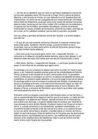 — ¡Oh flor de la caballería, que con solo un garrotazo acabaste la carrera de
tus tan bien gastados años! ¡Oh honra de tu linaje, honor y gloria de toda la
Mancha, y aun de todo el mundo, el cual, faltando tú en él, quedará lleno de
malhechores, sin temor de ser castigados de sus malas fechorías! ¡Oh liberal
sobre todos los Alejandros, pues por solos ocho meses de servicio me tenías
dada la mejor ínsula que el mar ciñe y rodea! ¡Oh humilde con los soberbios y
arrogante con los humildes, acometedor de peligros, sufridor de afrentas,
enamorado sin causa, imitador de los buenos, azote de los malos, enemigo de
los ruines, en fin, caballero andante, que es todo lo que decir se puede!
Con las voces y gemidos de Sancho revivió don Quijote, y la primer palabra
que dijo fue:
— El que de vos vive ausente, dulcísima Dulcinea, a mayores miserias que
éstas está sujeto. Ayúdame, Sancho amigo, a ponerme sobre el carro
encantado, que ya no estoy para oprimir la silla de Rocinante, porque tengo
todo este hombro hecho pedazos.
— Eso haré yo de muy buena gana, señor mío —respondió Sancho—, y
volvamos a mi aldea en compañía destos señores, que su bien desean, y allí
daremos orden de hacer otra salida que nos sea de más provecho y fama.
— Bien dices, Sancho —respondió don Quijote—, y será gran prudencia dejar
pasar el mal influjo de las estrellas que agora corre.
El canónigo y el cura y barbero le dijeron que haría muy bien en hacer lo que
decía; y así, habiendo recebido grande gusto de las simplicidades de Sancho
Panza, pusieron a don Quijote en el carro, como antes venía. La procesión
volvió a ordenarse y a proseguir su camino; el cabrero se despidió de todos; los
cuadrilleros no quisieron pasar adelante, y el cura les pagó lo que se les debía.
El canónigo pidió al cura le avisase el suceso de don Quijote, si sanaba de su
locura o si proseguía en ella, y con esto tomó licencia para seguir su viaje. En
fin, todos se dividieron y apartaron, quedando solos el cura y barbero, don
Quijote y Panza, y el bueno de Rocinante, que a todo lo que había visto estaba
con tanta paciencia como su amo.
El boyero unció sus bueyes y acomodó a don Quijote sobre un haz de heno, y
con su acostumbrada flema siguió el camino que el cura quiso, y a cabo de seis
días llegaron a la aldea de don Quijote, adonde entraron en la mitad del día,
que acertó a ser domingo, y la gente estaba toda en la plaza, por mitad de la
cual atravesó el carro de don Quijote. Acudieron todos a ver lo que en el carro
venía, y, cuando conocieron a su compatrioto, quedaron maravillados, y un
