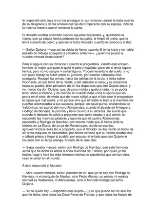 le respondió otra cosa si no fue proseguir en su romance, donde le daba cuenta
de su desgracia y de los amores del hijo del Emperante con su esposa, todo de
la mesma manera que el romance lo canta.
El labrador estaba admirado oyendo aquellos disparates; y, quitándole la
visera, que ya estaba hecha pedazos de los palos, le limpió el rostro, que le
tenía cubierto de polvo; y apenas le hubo limpiado, cuando le conoció y le dijo:
— Señor Quijana —que así se debía de llamar cuando él tenía juicio y no había
pasado de hidalgo sosegado a caballero andante—, ¿quién ha puesto a
vuestra merced desta suerte?
Pero él seguía con su romance a cuanto le preguntaba. Viendo esto el buen
hombre, lo mejor que pudo le quitó el peto y espaldar, para ver si tenía alguna
herida; pero no vio sangre ni señal alguna. Procuró levantarle del suelo, y no
con poco trabajo le subió sobre su jumento, por parecer caballería más
sosegada. Recogió las armas, hasta las astillas de la lanza, y liólas sobre
Rocinante, al cual tomó de la rienda, y del cabestro al asno, y se encaminó
hacia su pueblo, bien pensativo de oír los disparates que don Quijote decía; y
no menos iba don Quijote, que, de puro molido y quebrantado, no se podía
tener sobre el borrico, y de cuando en cuando daba unos suspiros que los
ponía en el cielo; de modo que de nuevo obligó a que el labrador le preguntase
le dijese qué mal sentía; y no parece sino que el diablo le traía a la memoria los
cuentos acomodados a sus sucesos, porque, en aquel punto, olvidándose de
Valdovinos, se acordó del moro Abindarráez, cuando el alcaide de Antequera,
Rodrigo de Narváez, le prendió y llevó cautivo a su alcaidía. De suerte que,
cuando el labrador le volvió a preguntar que cómo estaba y qué sentía, le
respondió las mesmas palabras y razones que el cautivo Abencerraje
respondía a Rodrigo de Narváez, del mesmo modo que él había leído la
historia en La Diana, de Jorge de Montemayor, donde se escribe;
aprovechándose della tan a propósito, que el labrador se iba dando al diablo de
oír tanta máquina de necedades; por donde conoció que su vecino estaba loco,
y dábale priesa a llegar al pueblo, por escusar el enfado que don Quijote le
causaba con su larga arenga. Al cabo de lo cual, dijo:
— Sepa vuestra merced, señor don Rodrigo de Narváez, que esta hermosa
Jarifa que he dicho es ahora la linda Dulcinea del Toboso, por quien yo he
hecho, hago y haré los más famosos hechos de caballerías que se han visto,
vean ni verán en el mundo.
A esto respondió el labrador:
— Mire vuestra merced, señor, pecador de mí, que yo no soy don Rodrigo de
Narváez, ni el marqués de Mantua, sino Pedro Alonso, su vecino; ni vuestra
merced es Valdovinos, ni Abindarráez, sino el honrado hidalgo del señor
Quijana.
— Yo sé quién soy —respondió don Quijote—; y sé que puedo ser no sólo los
que he dicho, sino todos los Doce Pares de Francia, y aun todos los Nueve de
 
