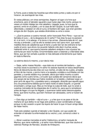 la Fama, pues a todas las hazañas que ellos todos juntos y cada uno por sí
hicieron, se aventajarán las mías.
En estas pláticas y en otras semejantes, llegaron al lugar a la hora que
anochecía, pero el labrador aguardó a que fuese algo más noche, porque no
viesen al molido hidalgo tan mal caballero. Llegada, pues, la hora que le
pareció, entró en el pueblo, y en la casa de don Quijote, la cual halló toda
alborotada; y estaban en ella el cura y el barbero del lugar, que eran grandes
amigos de don Quijote, que estaba diciéndoles su ama a voces:
— ¿Qué le parece a vuestra merced, señor licenciado Pero Pérez —que así se
llamaba el cura—, de la desgracia de mi señor? Tres días ha que no parecen
él, ni el rocín, ni la adarga, ni la lanza ni las armas. ¡Desventurada de mí!, que
me doy a entender, y así es ello la verdad como nací para morir, que estos
malditos libros de caballerías que él tiene y suele leer tan de ordinario le han
vuelto el juicio; que ahora me acuerdo haberle oído decir muchas veces,
hablando entre sí, que quería hacerse caballero andante e irse a buscar las
aventuras por esos mundos. Encomendados sean a Satanás y a Barrabás tales
libros, que así han echado a perder el más delicado entendimiento que había
en toda la Mancha.
La sobrina decía lo mesmo, y aun decía más:
— Sepa, señor maese Nicolás —que éste era el nombre del barbero—, que
muchas veces le aconteció a mi señor tío estarse leyendo en estos desalmados
libros de desventuras dos días con sus noches, al cabo de los cuales, arrojaba
el libro de las manos, y ponía mano a la espada y andaba a cuchilladas con las
paredes; y cuando estaba muy cansado, decía que había muerto a cuatro
gigantes como cuatro torres, y el sudor que sudaba del cansancio decía que
era sangre de las feridas que había recebido en la batalla; y bebíase luego un
gran jarro de agua fría, y quedaba sano y sosegado, diciendo que aquella agua
era una preciosísima bebida que le había traído el sabio Esquife, un grande
encantador y amigo suyo. Mas yo me tengo la culpa de todo, que no avisé a
vuestras mercedes de los disparates de mi señor tío, para que lo remediaran
antes de llegar a lo que ha llegado, y quemaran todos estos descomulgados
libros, que tiene muchos, que bien merecen ser abrasados, como si fuesen de
herejes.
— Esto digo yo también —dijo el cura—, y a fee que no se pase el día de
mañana sin que dellos no se haga acto público y sean condenados al fuego,
porque no den ocasión a quien los leyere de hacer lo que mi buen amigo debe
de haber hecho.
Todo esto estaban oyendo el labrador y don Quijote, con que acabó de
entender el labrador la enfermedad de su vecino; y así, comenzó a decir a
voces:
— Abran vuestras mercedes al señor Valdovinos y al señor marqués de
Mantua, que viene malferido, y al señor moro Abindarráez, que trae cautivo el
valeroso Rodrigo de Narváez, alcaide de Antequera.
 