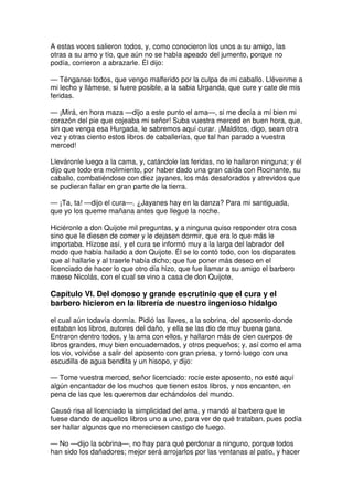 A estas voces salieron todos, y, como conocieron los unos a su amigo, las
otras a su amo y tío, que aún no se había apeado del jumento, porque no
podía, corrieron a abrazarle. Él dijo:
— Ténganse todos, que vengo malferido por la culpa de mi caballo. Llévenme a
mi lecho y llámese, si fuere posible, a la sabia Urganda, que cure y cate de mis
feridas.
— ¡Mirá, en hora maza —dijo a este punto el ama—, si me decía a mí bien mi
corazón del pie que cojeaba mi señor! Suba vuestra merced en buen hora, que,
sin que venga esa Hurgada, le sabremos aquí curar. ¡Malditos, digo, sean otra
vez y otras ciento estos libros de caballerías, que tal han parado a vuestra
merced!
Lleváronle luego a la cama, y, catándole las feridas, no le hallaron ninguna; y él
dijo que todo era molimiento, por haber dado una gran caída con Rocinante, su
caballo, combatiéndose con diez jayanes, los más desaforados y atrevidos que
se pudieran fallar en gran parte de la tierra.
— ¡Ta, ta! —dijo el cura—. ¿Jayanes hay en la danza? Para mi santiguada,
que yo los queme mañana antes que llegue la noche.
Hiciéronle a don Quijote mil preguntas, y a ninguna quiso responder otra cosa
sino que le diesen de comer y le dejasen dormir, que era lo que más le
importaba. Hízose así, y el cura se informó muy a la larga del labrador del
modo que había hallado a don Quijote. Él se lo contó todo, con los disparates
que al hallarle y al traerle había dicho; que fue poner más deseo en el
licenciado de hacer lo que otro día hizo, que fue llamar a su amigo el barbero
maese Nicolás, con el cual se vino a casa de don Quijote,
Capítulo VI. Del donoso y grande escrutinio que el cura y el
barbero hicieron en la librería de nuestro ingenioso hidalgo
el cual aún todavía dormía. Pidió las llaves, a la sobrina, del aposento donde
estaban los libros, autores del daño, y ella se las dio de muy buena gana.
Entraron dentro todos, y la ama con ellos, y hallaron más de cien cuerpos de
libros grandes, muy bien encuadernados, y otros pequeños; y, así como el ama
los vio, volvióse a salir del aposento con gran priesa, y tornó luego con una
escudilla de agua bendita y un hisopo, y dijo:
— Tome vuestra merced, señor licenciado: rocíe este aposento, no esté aquí
algún encantador de los muchos que tienen estos libros, y nos encanten, en
pena de las que les queremos dar echándolos del mundo.
Causó risa al licenciado la simplicidad del ama, y mandó al barbero que le
fuese dando de aquellos libros uno a uno, para ver de qué trataban, pues podía
ser hallar algunos que no mereciesen castigo de fuego.
— No —dijo la sobrina—, no hay para qué perdonar a ninguno, porque todos
han sido los dañadores; mejor será arrojarlos por las ventanas al patio, y hacer
 
