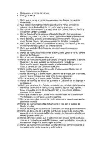• Dedicatoria, al conde de Lemos
• Prólogo al lector
1. De lo que el cura y el barbero pasaron con don Quijote cerca de su
enfermedad
2. Que trata de la notable pendencia que Sancho Panza tuvo con la
sobrina y ama de don Quijote, con otros sujetos graciosos
3. Del ridículo razonamiento que pasó entre don Quijote, Sancho Panza y
el bachiller Sansón Carrasco
4. Donde Sancho Panza satisface al bachiller Sansón Carrasco de sus
dudas y preguntas, con otros sucesos dignos de saberse y de contarse
5. De la discreta y graciosa plática que pasó entre Sancho Panza y su
mujer Teresa Panza, y otros sucesos dignos de felice recordación
6. De lo que le pasó a Don Quijote con su sobrina y con su ama, y es uno
de los importantes capítulos de toda la historia
7. De lo que pasó don Quijote con su escudero, con otros sucesos
famosísimos
8. Donde se cuenta lo que le sucedió a don Quijote, yendo a ver su señora
Dulcinea del Toboso
9. Donde se cuenta lo que en él se verá
10.Donde se cuenta la industria que Sancho tuvo para encantar a la señora
Dulcinea, y de otros sucesos tan ridículos como verdaderos
11.De la estraña aventura que le sucedió al valeroso don Quijote con el
carro, o carreta, de Las Cortes de la Muerte
12.De la estraña aventura que le sucedió al valeroso don Quijote con el
bravo Caballero de los Espejos
13.Donde se prosigue la aventura del Caballero del Bosque, con el discreto,
nuevo y suave coloquio que pasó entre los dos escuderos
14.Donde se prosigue la aventura del Caballero del Bosque
15.Donde se cuenta y da noticia de quién era el Caballero de los Espejos y
su escudero
16.De lo que sucedió a don Quijote con un discreto caballero de la Mancha
17.De donde se declaró el último punto y estremo adonde llegó y pudo
llegar el inaudito ánimo de don Quijote, con la felicemente acabada
aventura de los leones
18.De lo que sucedió a don Quijote en el castillo o casa del Caballero del
Verde Gabán, con otras cosas extravagantes
19.Donde se cuenta la aventura del pastor enamorado, con otros en verdad
graciosos sucesos
20.Donde se cuentan las bodas de Camacho el rico, con el suceso de
Basilio el pobre
21.Donde se prosiguen las bodas de Camacho, con otros gustosos sucesos
22.Donde se da cuenta de la grande aventura de la cueva de Montesinos,
que está en el corazón de la Mancha, a quien dio felice cima el valeroso
don Quijote de la Mancha
23.De las admirables cosas que el estremado don Quijote contó que había
visto en la profunda cueva de Montesinos, cuya imposibilidad y grandeza
hace que se tenga esta aventura por apócrifa
24.Donde se cuentan mil zarandajas tan impertinentes como necesarias al
verdadero entendimiento desta grande historia
 