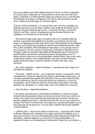 los que se hallaren que tratan destas cosas de Francia, se echen y depositen
en un pozo seco, hasta que con más acuerdo se vea lo que se ha de hacer
dellos, ecetuando a un Bernardo del Carpio que anda por ahí y a otro llamado
Roncesvalles; que éstos, en llegando a mis manos, han de estar en las del
ama, y dellas en las del fuego, sin remisión alguna.
Todo lo confirmó el barbero, y lo tuvo por bien y por cosa muy acertada, por
entender que era el cura tan buen cristiano y tan amigo de la verdad, que no
diría otra cosa por todas las del mundo. Y, abriendo otro libro, vio que era
Palmerín de Oliva, y junto a él estaba otro que se llamaba Palmerín de
Ingalaterra; lo cual visto por el licenciado, dijo:
— Esa oliva se haga luego rajas y se queme, que aun no queden della las
cenizas; y esa palma de Ingalaterra se guarde y se conserve como a cosa
única, y se haga para ello otra caja como la que halló Alejandro en los despojos
de Dario, que la diputó para guardar en ella las obras del poeta Homero. Este
libro, señor compadre, tiene autoridad por dos cosas: la una, porque él por sí
es muy bueno, y la otra, porque es fama que le compuso un discreto rey de
Portugal. Todas las aventuras del castillo de Miraguarda son bonísimas y de
grande artificio; las razones, cortesanas y claras, que guardan y miran el
decoro del que habla con mucha propriedad y entendimiento. Digo, pues, salvo
vuestro buen parecer, señor maese Nicolás, que éste y Amadís de Gaula
queden libres del fuego, y todos los demás, sin hacer más cala y cata,
perezcan.
— No, señor compadre —replicó el barbero—; que éste que aquí tengo es el
afamado Don Belianís.
— Pues ése —replicó el cura—, con la segunda, tercera y cuarta parte, tienen
necesidad de un poco de ruibarbo para purgar la demasiada cólera suya, y es
menester quitarles todo aquello del castillo de la Fama y otras impertinencias
de más importancia, para lo cual se les da término ultramarino, y como se
enmendaren, así se usará con ellos de misericordia o de justicia; y en tanto,
tenedlos vos, compadre, en vuestra casa, mas no los dejéis leer a ninguno.
— Que me place —respondió el barbero.
Y, sin querer cansarse más en leer libros de caballerías, mandó al ama que
tomase todos los grandes y diese con ellos en el corral. No se dijo a tonta ni a
sorda, sino a quien tenía más gana de quemallos que de echar una tela, por
grande y delgada que fuera; y, asiendo casi ocho de una vez, los arrojó por la
ventana. Por tomar muchos juntos, se le cayó uno a los pies del barbero, que le
tomó gana de ver de quién era, y vio que decía: Historia del famoso caballero
Tirante el Blanco.
— ¡Válame Dios! —dijo el cura, dando una gran voz—. ¡Que aquí esté Tirante
el Blanco! Dádmele acá, compadre; que hago cuenta que he hallado en él un
tesoro de contento y una mina de pasatiempos. Aquí está don Quirieleisón de
Montalbán, valeroso caballero, y su hermano Tomás de Montalbán, y el
caballero Fonseca, con la batalla que el valiente de Tirante hizo con el alano, y
 