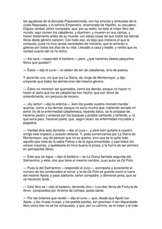 las agudezas de la doncella Placerdemivida, con los amores y embustes de la
viuda Reposada, y la señora Emperatriz, enamorada de Hipólito, su escudero.
Dígoos verdad, señor compadre, que, por su estilo, es éste el mejor libro del
mundo: aquí comen los caballeros, y duermen, y mueren en sus camas, y
hacen testamento antes de su muerte, con estas cosas de que todos los demás
libros deste género carecen. Con todo eso, os digo que merecía el que le
compuso, pues no hizo tantas necedades de industria, que le echaran a
galeras por todos los días de su vida. Llevadle a casa y leedle, y veréis que es
verdad cuanto dél os he dicho.
— Así será —respondió el barbero—; pero, ¿qué haremos destos pequeños
libros que quedan?
— Éstos —dijo el cura— no deben de ser de caballerías, sino de poesía.
Y abriendo uno, vio que era La Diana, de Jorge de Montemayor, y dijo,
creyendo que todos los demás eran del mesmo género:
— Éstos no merecen ser quemados, como los demás, porque no hacen ni
harán el daño que los de caballerías han hecho; que son libros de
entendimiento, sin perjuicio de tercero.
— ¡Ay señor! —dijo la sobrina—, bien los puede vuestra merced mandar
quemar, como a los demás, porque no sería mucho que, habiendo sanado mi
señor tío de la enfermedad caballeresca, leyendo éstos, se le antojase de
hacerse pastor y andarse por los bosques y prados cantando y tañendo; y, lo
que sería peor, hacerse poeta; que, según dicen, es enfermedad incurable y
pegadiza.
— Verdad dice esta doncella —dijo el cura—, y será bien quitarle a nuestro
amigo este tropiezo y ocasión delante. Y, pues comenzamos por La Diana de
Montemayor, soy de parecer que no se queme, sino que se le quite todo
aquello que trata de la sabia Felicia y de la agua encantada, y casi todos los
versos mayores, y quédesele en hora buena la prosa, y la honra de ser primero
en semejantes libros.
— Éste que se sigue —dijo el barbero— es La Diana llamada segunda del
Salmantino; y éste, otro que tiene el mesmo nombre, cuyo autor es Gil Polo.
— Pues la del Salmantino —respondió el cura—, acompañe y acreciente el
número de los condenados al corral, y la de Gil Polo se guarde como si fuera
del mesmo Apolo; y pase adelante, señor compadre, y démonos prisa, que se
va haciendo tarde.
— Este libro es —dijo el barbero, abriendo otro— Los diez libros de Fortuna de
Amor, compuestos por Antonio de Lofraso, poeta sardo.
— Por las órdenes que recebí —dijo el cura—, que, desde que Apolo fue
Apolo, y las musas musas, y los poetas poetas, tan gracioso ni tan disparatado
libro como ése no se ha compuesto, y que, por su camino, es el mejor y el más
 