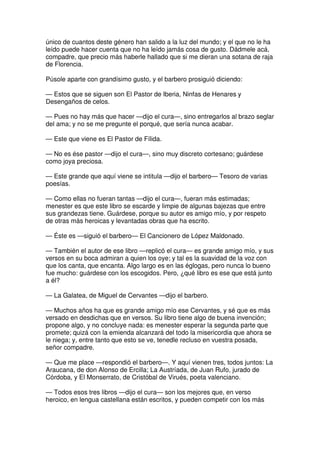 único de cuantos deste género han salido a la luz del mundo; y el que no le ha
leído puede hacer cuenta que no ha leído jamás cosa de gusto. Dádmele acá,
compadre, que precio más haberle hallado que si me dieran una sotana de raja
de Florencia.
Púsole aparte con grandísimo gusto, y el barbero prosiguió diciendo:
— Estos que se siguen son El Pastor de Iberia, Ninfas de Henares y
Desengaños de celos.
— Pues no hay más que hacer —dijo el cura—, sino entregarlos al brazo seglar
del ama; y no se me pregunte el porqué, que sería nunca acabar.
— Este que viene es El Pastor de Fílida.
— No es ése pastor —dijo el cura—, sino muy discreto cortesano; guárdese
como joya preciosa.
— Este grande que aquí viene se intitula —dijo el barbero— Tesoro de varias
poesías.
— Como ellas no fueran tantas —dijo el cura—, fueran más estimadas;
menester es que este libro se escarde y limpie de algunas bajezas que entre
sus grandezas tiene. Guárdese, porque su autor es amigo mío, y por respeto
de otras más heroicas y levantadas obras que ha escrito.
— Éste es —siguió el barbero— El Cancionero de López Maldonado.
— También el autor de ese libro —replicó el cura— es grande amigo mío, y sus
versos en su boca admiran a quien los oye; y tal es la suavidad de la voz con
que los canta, que encanta. Algo largo es en las églogas, pero nunca lo bueno
fue mucho: guárdese con los escogidos. Pero, ¿qué libro es ese que está junto
a él?
— La Galatea, de Miguel de Cervantes —dijo el barbero.
— Muchos años ha que es grande amigo mío ese Cervantes, y sé que es más
versado en desdichas que en versos. Su libro tiene algo de buena invención;
propone algo, y no concluye nada: es menester esperar la segunda parte que
promete; quizá con la emienda alcanzará del todo la misericordia que ahora se
le niega; y, entre tanto que esto se ve, tenedle recluso en vuestra posada,
señor compadre.
— Que me place —respondió el barbero—. Y aquí vienen tres, todos juntos: La
Araucana, de don Alonso de Ercilla; La Austríada, de Juan Rufo, jurado de
Córdoba, y El Monserrato, de Cristóbal de Virués, poeta valenciano.
— Todos esos tres libros —dijo el cura— son los mejores que, en verso
heroico, en lengua castellana están escritos, y pueden competir con los más
 
