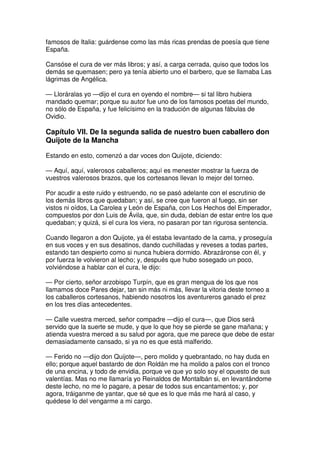 famosos de Italia: guárdense como las más ricas prendas de poesía que tiene
España.
Cansóse el cura de ver más libros; y así, a carga cerrada, quiso que todos los
demás se quemasen; pero ya tenía abierto uno el barbero, que se llamaba Las
lágrimas de Angélica.
— Lloráralas yo —dijo el cura en oyendo el nombre— si tal libro hubiera
mandado quemar; porque su autor fue uno de los famosos poetas del mundo,
no sólo de España, y fue felicísimo en la tradución de algunas fábulas de
Ovidio.
Capítulo VII. De la segunda salida de nuestro buen caballero don
Quijote de la Mancha
Estando en esto, comenzó a dar voces don Quijote, diciendo:
— Aquí, aquí, valerosos caballeros; aquí es menester mostrar la fuerza de
vuestros valerosos brazos, que los cortesanos llevan lo mejor del torneo.
Por acudir a este ruido y estruendo, no se pasó adelante con el escrutinio de
los demás libros que quedaban; y así, se cree que fueron al fuego, sin ser
vistos ni oídos, La Carolea y León de España, con Los Hechos del Emperador,
compuestos por don Luis de Ávila, que, sin duda, debían de estar entre los que
quedaban; y quizá, si el cura los viera, no pasaran por tan rigurosa sentencia.
Cuando llegaron a don Quijote, ya él estaba levantado de la cama, y proseguía
en sus voces y en sus desatinos, dando cuchilladas y reveses a todas partes,
estando tan despierto como si nunca hubiera dormido. Abrazáronse con él, y
por fuerza le volvieron al lecho; y, después que hubo sosegado un poco,
volviéndose a hablar con el cura, le dijo:
— Por cierto, señor arzobispo Turpín, que es gran mengua de los que nos
llamamos doce Pares dejar, tan sin más ni más, llevar la vitoria deste torneo a
los caballeros cortesanos, habiendo nosotros los aventureros ganado el prez
en los tres días antecedentes.
— Calle vuestra merced, señor compadre —dijo el cura—, que Dios será
servido que la suerte se mude, y que lo que hoy se pierde se gane mañana; y
atienda vuestra merced a su salud por agora, que me parece que debe de estar
demasiadamente cansado, si ya no es que está malferido.
— Ferido no —dijo don Quijote—, pero molido y quebrantado, no hay duda en
ello; porque aquel bastardo de don Roldán me ha molido a palos con el tronco
de una encina, y todo de envidia, porque ve que yo solo soy el opuesto de sus
valentías. Mas no me llamaría yo Reinaldos de Montalbán si, en levantándome
deste lecho, no me lo pagare, a pesar de todos sus encantamentos; y, por
agora, tráiganme de yantar, que sé que es lo que más me hará al caso, y
quédese lo del vengarme a mi cargo.
 