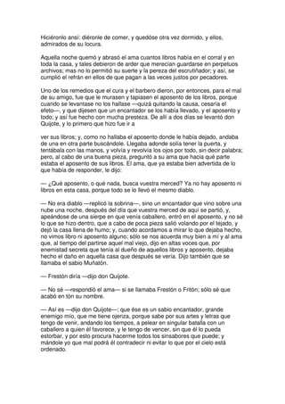 Hiciéronlo ansí: diéronle de comer, y quedóse otra vez dormido, y ellos,
admirados de su locura.
Aquella noche quemó y abrasó el ama cuantos libros había en el corral y en
toda la casa, y tales debieron de arder que merecían guardarse en perpetuos
archivos; mas no lo permitió su suerte y la pereza del escrutiñador; y así, se
cumplió el refrán en ellos de que pagan a las veces justos por pecadores.
Uno de los remedios que el cura y el barbero dieron, por entonces, para el mal
de su amigo, fue que le murasen y tapiasen el aposento de los libros, porque
cuando se levantase no los hallase —quizá quitando la causa, cesaría el
efeto—, y que dijesen que un encantador se los había llevado, y el aposento y
todo; y así fue hecho con mucha presteza. De allí a dos días se levantó don
Quijote, y lo primero que hizo fue ir a
ver sus libros; y, como no hallaba el aposento donde le había dejado, andaba
de una en otra parte buscándole. Llegaba adonde solía tener la puerta, y
tentábala con las manos, y volvía y revolvía los ojos por todo, sin decir palabra;
pero, al cabo de una buena pieza, preguntó a su ama que hacia qué parte
estaba el aposento de sus libros. El ama, que ya estaba bien advertida de lo
que había de responder, le dijo:
— ¿Qué aposento, o qué nada, busca vuestra merced? Ya no hay aposento ni
libros en esta casa, porque todo se lo llevó el mesmo diablo.
— No era diablo —replicó la sobrina—, sino un encantador que vino sobre una
nube una noche, después del día que vuestra merced de aquí se partió, y,
apeándose de una sierpe en que venía caballero, entró en el aposento, y no sé
lo que se hizo dentro, que a cabo de poca pieza salió volando por el tejado, y
dejó la casa llena de humo; y, cuando acordamos a mirar lo que dejaba hecho,
no vimos libro ni aposento alguno; sólo se nos acuerda muy bien a mí y al ama
que, al tiempo del partirse aquel mal viejo, dijo en altas voces que, por
enemistad secreta que tenía al dueño de aquellos libros y aposento, dejaba
hecho el daño en aquella casa que después se vería. Dijo también que se
llamaba el sabio Muñatón.
— Frestón diría —dijo don Quijote.
— No sé —respondió el ama— si se llamaba Frestón o Fritón; sólo sé que
acabó en tón su nombre.
— Así es —dijo don Quijote—; que ése es un sabio encantador, grande
enemigo mío, que me tiene ojeriza, porque sabe por sus artes y letras que
tengo de venir, andando los tiempos, a pelear en singular batalla con un
caballero a quien él favorece, y le tengo de vencer, sin que él lo pueda
estorbar, y por esto procura hacerme todos los sinsabores que puede; y
mándole yo que mal podrá él contradecir ni evitar lo que por el cielo está
ordenado.
 