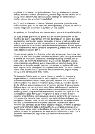 — ¿Quién duda de eso? —dijo la sobrina—. Pero, ¿quién le mete a vuestra
merced, señor tío, en esas pendencias? ¿No será mejor estarse pacífico en su
casa y no irse por el mundo a buscar pan de trastrigo, sin considerar que
muchos van por lana y vuelven tresquilados?
— ¡Oh sobrina mía —respondió don Quijote—, y cuán mal que estás en la
cuenta! Primero que a mí me tresquilen, tendré peladas y quitadas las barbas a
cuantos imaginaren tocarme en la punta de un solo cabello.
No quisieron las dos replicarle más, porque vieron que se le encendía la cólera.
Es, pues, el caso que él estuvo quince días en casa muy sosegado, sin dar
muestras de querer segundar sus primeros devaneos, en los cuales días pasó
graciosísimos cuentos con sus dos compadres el cura y el barbero, sobre que
él decía que la cosa de que más necesidad tenía el mundo era de caballeros
andantes y de que en él se resucitase la caballería andantesca. El cura algunas
veces le contradecía y otras concedía, porque si no guardaba este artificio, no
había poder averiguarse con él.
En este tiempo, solicitó don Quijote a un labrador vecino suyo, hombre de bien
—si es que este título se puede dar al que es pobre—, pero de muy poca sal en
la mollera. En resolución, tanto le dijo, tanto le persuadió y prometió, que el
pobre villano se determinó de salirse con él y servirle de escudero. Decíale,
entre otras cosas, don Quijote que se dispusiese a ir con él de buena gana,
porque tal vez le podía suceder aventura que ganase, en quítame allá esas
pajas, alguna ínsula, y le dejase a él por gobernador della. Con estas promesas
y otras tales, Sancho Panza, que así se llamaba el labrador, dejó su mujer y
hijos y asentó por escudero de su vecino.
Dio luego don Quijote orden en buscar dineros; y, vendiendo una cosa y
empeñando otra, y malbaratándolas todas, llegó una razonable cantidad.
Acomodóse asimesmo de una rodela, que pidió prestada a un su amigo, y,
pertrechando su rota celada lo mejor que pudo, avisó a su escudero Sancho
del día y la hora que pensaba ponerse en camino, para que él se acomodase
de lo que viese que más le era menester. Sobre todo le encargó que llevase
alforjas; e dijo que sí llevaría, y que ansimesmo pensaba llevar un asno que
tenía muy bueno, porque él no estaba duecho a andar mucho a pie. En lo del
asno reparó un poco don Quijote, imaginando si se le acordaba si algún
caballero andante había traído escudero caballero asnalmente, pero nunca le
vino alguno a la memoria; mas, con todo esto, determinó que le llevase, con
presupuesto de acomodarle de más honrada caballería en habiendo ocasión
para ello, quitándole el caballo al primer descortés caballero que topase.
Proveyóse de camisas y de las demás cosas que él pudo, conforme al consejo
que el ventero le había dado; todo lo cual hecho y cumplido, sin despedirse
Panza de sus hijos y mujer, ni don Quijote de su ama y sobrina, una noche se
salieron del lugar sin que persona los viese; en la cual caminaron tanto, que al
amanecer se tuvieron por seguros de que no los hallarían aunque los
buscasen.
 