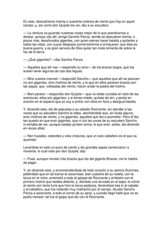 En esto, descubrieron treinta o cuarenta molinos de viento que hay en aquel
campo; y, así como don Quijote los vio, dijo a su escudero:
— La ventura va guiando nuestras cosas mejor de lo que acertáramos a
desear, porque ves allí, amigo Sancho Panza, donde se descubren treinta, o
pocos más, desaforados gigantes, con quien pienso hacer batalla y quitarles a
todos las vidas, con cuyos despojos comenzaremos a enriquecer; que ésta es
buena guerra, y es gran servicio de Dios quitar tan mala simiente de sobre la
faz de la tierra.
— ¿Qué gigantes? —dijo Sancho Panza.
— Aquellos que allí ves —respondió su amo— de los brazos largos, que los
suelen tener algunos de casi dos leguas.
— Mire vuestra merced —respondió Sancho— que aquellos que allí se parecen
no son gigantes, sino molinos de viento, y lo que en ellos parecen brazos son
las aspas, que, volteadas del viento, hacen andar la piedra del molino.
— Bien parece —respondió don Quijote— que no estás cursado en esto de las
aventuras: ellos son gigantes; y si tienes miedo, quítate de ahí, y ponte en
oración en el espacio que yo voy a entrar con ellos en fiera y desigual batalla.
Y, diciendo esto, dio de espuelas a su caballo Rocinante, sin atender a las
voces que su escudero Sancho le daba, advirtiéndole que, sin duda alguna,
eran molinos de viento, y no gigantes, aquellos que iba a acometer. Pero él iba
tan puesto en que eran gigantes, que ni oía las voces de su escudero Sancho
ni echaba de ver, aunque estaba ya bien cerca, lo que eran; antes, iba diciendo
en voces altas:
— Non fuyades, cobardes y viles criaturas, que un solo caballero es el que os
acomete.
Levantóse en esto un poco de viento y las grandes aspas comenzaron a
moverse, lo cual visto por don Quijote, dijo:
— Pues, aunque mováis más brazos que los del gigante Briareo, me lo habéis
de pagar.
Y, en diciendo esto, y encomendándose de todo corazón a su señora Dulcinea,
pidiéndole que en tal trance le socorriese, bien cubierto de su rodela, con la
lanza en el ristre, arremetió a todo el galope de Rocinante y embistió con el
primero molino que estaba delante; y, dándole una lanzada en el aspa, la volvió
el viento con tanta furia que hizo la lanza pedazos, llevándose tras sí al caballo
y al caballero, que fue rodando muy maltrecho por el campo. Acudió Sancho
Panza a socorrerle, a todo el correr de su asno, y cuando llegó halló que no se
podía menear: tal fue el golpe que dio con él Rocinante.
 