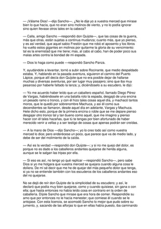 — ¡Válame Dios! —dijo Sancho—. ¿No le dije yo a vuestra merced que mirase
bien lo que hacía, que no eran sino molinos de viento, y no lo podía ignorar
sino quien llevase otros tales en la cabeza?
— Calla, amigo Sancho —respondió don Quijote—, que las cosas de la guerra,
más que otras, están sujetas a continua mudanza; cuanto más, que yo pienso,
y es así verdad, que aquel sabio Frestón que me robó el aposento y los libros
ha vuelto estos gigantes en molinos por quitarme la gloria de su vencimiento:
tal es la enemistad que me tiene; mas, al cabo al cabo, han de poder poco sus
malas artes contra la bondad de mi espada.
— Dios lo haga como puede —respondió Sancho Panza.
Y, ayudándole a levantar, tornó a subir sobre Rocinante, que medio despaldado
estaba. Y, hablando en la pasada aventura, siguieron el camino del Puerto
Lápice, porque allí decía don Quijote que no era posible dejar de hallarse
muchas y diversas aventuras, por ser lugar muy pasajero; sino que iba muy
pesaroso por haberle faltado la lanza; y, diciéndoselo a su escudero, le dijo:
— Yo me acuerdo haber leído que un caballero español, llamado Diego Pérez
de Vargas, habiéndosele en una batalla roto la espada, desgajó de una encina
un pesado ramo o tronco, y con él hizo tales cosas aquel día, y machacó tantos
moros, que le quedó por sobrenombre Machuca, y así él como sus
decendientes se llamaron, desde aquel día en adelante, Vargas y Machuca.
Hete dicho esto, porque de la primera encina o roble que se me depare pienso
desgajar otro tronco tal y tan bueno como aquél, que me imagino y pienso
hacer con él tales hazañas, que tú te tengas por bien afortunado de haber
merecido venir a vellas y a ser testigo de cosas que apenas podrán ser creídas.
— A la mano de Dios —dijo Sancho—; yo lo creo todo así como vuestra
merced lo dice; pero enderécese un poco, que parece que va de medio lado, y
debe de ser del molimiento de la caída.
— Así es la verdad —respondió don Quijote—; y si no me quejo del dolor, es
porque no es dado a los caballeros andantes quejarse de herida alguna,
aunque se le salgan las tripas por ella.
— Si eso es así, no tengo yo qué replicar —respondió Sancho—, pero sabe
Dios si yo me holgara que vuestra merced se quejara cuando alguna cosa le
doliera. De mí sé decir que me he de quejar del más pequeño dolor que tenga,
si ya no se entiende también con los escuderos de los caballeros andantes eso
del no quejarse.
No se dejó de reír don Quijote de la simplicidad de su escudero; y así, le
declaró que podía muy bien quejarse, como y cuando quisiese, sin gana o con
ella; que hasta entonces no había leído cosa en contrario en la orden de
caballería. Díjole Sancho que mirase que era hora de comer. Respondióle su
amo que por entonces no le hacía menester; que comiese él cuando se le
antojase. Con esta licencia, se acomodó Sancho lo mejor que pudo sobre su
jumento, y, sacando de las alforjas lo que en ellas había puesto, iba caminando
 