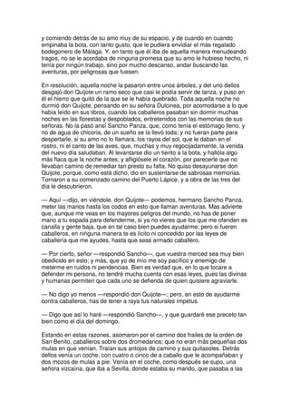 y comiendo detrás de su amo muy de su espacio, y de cuando en cuando
empinaba la bota, con tanto gusto, que le pudiera envidiar el más regalado
bodegonero de Málaga. Y, en tanto que él iba de aquella manera menudeando
tragos, no se le acordaba de ninguna promesa que su amo le hubiese hecho, ni
tenía por ningún trabajo, sino por mucho descanso, andar buscando las
aventuras, por peligrosas que fuesen.
En resolución, aquella noche la pasaron entre unos árboles, y del uno dellos
desgajó don Quijote un ramo seco que casi le podía servir de lanza, y puso en
él el hierro que quitó de la que se le había quebrado. Toda aquella noche no
durmió don Quijote, pensando en su señora Dulcinea, por acomodarse a lo que
había leído en sus libros, cuando los caballeros pasaban sin dormir muchas
noches en las florestas y despoblados, entretenidos con las memorias de sus
señoras. No la pasó ansí Sancho Panza, que, como tenía el estómago lleno, y
no de agua de chicoria, de un sueño se la llevó toda; y no fueran parte para
despertarle, si su amo no lo llamara, los rayos del sol, que le daban en el
rostro, ni el canto de las aves, que, muchas y muy regocijadamente, la venida
del nuevo día saludaban. Al levantarse dio un tiento a la bota, y hallóla algo
más flaca que la noche antes; y afligiósele el corazón, por parecerle que no
llevaban camino de remediar tan presto su falta. No quiso desayunarse don
Quijote, porque, como está dicho, dio en sustentarse de sabrosas memorias.
Tornaron a su comenzado camino del Puerto Lápice, y a obra de las tres del
día le descubrieron.
— Aquí —dijo, en viéndole, don Quijote— podemos, hermano Sancho Panza,
meter las manos hasta los codos en esto que llaman aventuras. Mas advierte
que, aunque me veas en los mayores peligros del mundo, no has de poner
mano a tu espada para defenderme, si ya no vieres que los que me ofenden es
canalla y gente baja, que en tal caso bien puedes ayudarme; pero si fueren
caballeros, en ninguna manera te es lícito ni concedido por las leyes de
caballería que me ayudes, hasta que seas armado caballero.
— Por cierto, señor —respondió Sancho—, que vuestra merced sea muy bien
obedicido en esto; y más, que yo de mío me soy pacífico y enemigo de
meterme en ruidos ni pendencias. Bien es verdad que, en lo que tocare a
defender mi persona, no tendré mucha cuenta con esas leyes, pues las divinas
y humanas permiten que cada uno se defienda de quien quisiere agraviarle.
— No digo yo menos —respondió don Quijote—; pero, en esto de ayudarme
contra caballeros, has de tener a raya tus naturales ímpetus.
— Digo que así lo haré —respondió Sancho—, y que guardaré ese preceto tan
bien como el día del domingo.
Estando en estas razones, asomaron por el camino dos frailes de la orden de
San Benito, caballeros sobre dos dromedarios: que no eran más pequeñas dos
mulas en que venían. Traían sus antojos de camino y sus quitasoles. Detrás
dellos venía un coche, con cuatro o cinco de a caballo que le acompañaban y
dos mozos de mulas a pie. Venía en el coche, como después se supo, una
señora vizcaína, que iba a Sevilla, donde estaba su marido, que pasaba a las
 