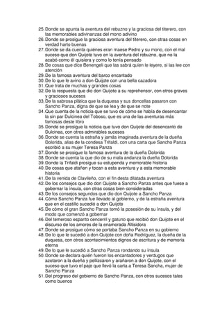 25.Donde se apunta la aventura del rebuzno y la graciosa del titerero, con
las memorables adivinanzas del mono adivino
26.Donde se prosigue la graciosa aventura del titerero, con otras cosas en
verdad harto buenas
27.Donde se da cuenta quiénes eran maese Pedro y su mono, con el mal
suceso que don Quijote tuvo en la aventura del rebuzno, que no la
acabó como él quisiera y como lo tenía pensado
28.De cosas que dice Benengeli que las sabrá quien le leyere, si las lee con
atención
29.De la famosa aventura del barco encantado
30.De lo que le avino a don Quijote con una bella cazadora
31.Que trata de muchas y grandes cosas
32.De la respuesta que dio don Quijote a su reprehensor, con otros graves
y graciosos sucesos
33.De la sabrosa plática que la duquesa y sus doncellas pasaron con
Sancho Panza, digna de que se lea y de que se note
34.Que cuenta de la noticia que se tuvo de cómo se había de desencantar
la sin par Dulcinea del Toboso, que es una de las aventuras más
famosas deste libro
35.Donde se prosigue la noticia que tuvo don Quijote del desencanto de
Dulcinea, con otros admirables sucesos
36.Donde se cuenta la estraña y jamás imaginada aventura de la dueña
Dolorida, alias de la condesa Trifaldi, con una carta que Sancho Panza
escribió a su mujer Teresa Panza
37.Donde se prosigue la famosa aventura de la dueña Dolorida
38.Donde se cuenta la que dio de su mala andanza la dueña Dolorida
39.Donde la Trifaldi prosigue su estupenda y memorable historia
40.De cosas que atañen y tocan a esta aventura y a esta memorable
historia
41.De la venida de Clavileño, con el fin desta dilatada aventura
42.De los consejos que dio don Quijote a Sancho Panza antes que fuese a
gobernar la ínsula, con otras cosas bien consideradas
43.De los consejos segundos que dio don Quijote a Sancho Panza
44.Cómo Sancho Panza fue llevado al gobierno, y de la estraña aventura
que en el castillo sucedió a don Quijote
45.De cómo el gran Sancho Panza tomó la posesión de su ínsula, y del
modo que comenzó a gobernar
46.Del temeroso espanto cencerril y gatuno que recibió don Quijote en el
discurso de los amores de la enamorada Altisidora
47.Donde se prosigue cómo se portaba Sancho Panza en su gobierno
48.De lo que le sucedió a don Quijote con doña Rodríguez, la dueña de la
duquesa, con otros acontecimientos dignos de escritura y de memoria
eterna
49.De lo que le sucedió a Sancho Panza rondando su ínsula
50.Donde se declara quién fueron los encantadores y verdugos que
azotaron a la dueña y pellizcaron y arañaron a don Quijote, con el
suceso que tuvo el paje que llevó la carta a Teresa Sancha, mujer de
Sancho Panza
51.Del progreso del gobierno de Sancho Panza, con otros sucesos tales
como buenos
 