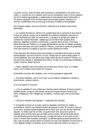 un punto, tornó a subir el fraile, todo temeroso y acobardado y sin color en el
rostro; y, cuando se vio a caballo, picó tras su compañero, que un buen espacio
de allí le estaba aguardando, y esperando en qué paraba aquel sobresalto; y,
sin querer aguardar el fin de todo aquel comenzado suceso, siguieron su
camino, haciéndose más cruces que si llevaran al diablo a las espaldas.
Don Quijote estaba, como se ha dicho, hablando con la señora del coche,
diciéndole:
— La vuestra fermosura, señora mía, puede facer de su persona lo que más le
viniere en talante, porque ya la soberbia de vuestros robadores yace por el
suelo, derribada por este mi fuerte brazo; y, porque no penéis por saber el
nombre de vuestro libertador, sabed que yo me llamo don Quijote de la
Mancha, caballero andante y aventurero, y cautivo de la sin par y hermosa
doña Dulcinea del Toboso; y, en pago del beneficio que de mí habéis recebido,
no quiero otra cosa sino que volváis al Toboso, y que de mi parte os presentéis
ante esta señora y le digáis lo que por vuestra libertad he fecho.
Todo esto que don Quijote decía escuchaba un escudero de los que el coche
acompañaban, que era vizcaíno; el cual, viendo que no quería dejar pasar el
coche adelante, sino que decía que luego había de dar la vuelta al Toboso, se
fue para don Quijote y, asiéndole de la lanza, le dijo, en mala lengua castellana
y peor vizcaína, desta manera:
— Anda, caballero que mal andes; por el Dios que crióme, que, si no dejas
coche, así te matas como estás ahí vizcaíno.
Entendióle muy bien don Quijote, y con mucho sosiego le respondió:
— Si fueras caballero, como no lo eres, ya yo hubiera castigado tu sandez y
atrevimiento, cautiva criatura.
A lo cual replicó el vizcaíno:
— ¿Yo no caballero? Juro a Dios tan mientes como cristiano. Si lanza arrojas y
espada sacas, ¡el agua cuán presto verás que al gato llevas! Vizcaíno por
tierra, hidalgo por mar, hidalgo por el diablo; y mientes que mira si otra dices
cosa.
— ¡Ahora lo veredes, dijo Agrajes! —respondió don Quijote.
Y, arrojando la lanza en el suelo, sacó su espada y embrazó su rodela, y
arremetió al vizcaíno con determinación de quitarle la vida. El vizcaíno, que así
le vio venir, aunque quisiera apearse de la mula, que, por ser de las malas de
alquiler, no había que fiar en ella, no pudo hacer otra cosa sino sacar su
espada; pero avínole bien que se halló junto al coche, de donde pudo tomar
una almohada que le sirvió de escudo, y luego se fueron el uno para el otro,
como si fueran dos mortales enemigos. La demás gente quisiera ponerlos en
paz, mas no pudo, porque decía el vizcaíno en sus mal trabadas razones que si
no le dejaban acabar su batalla, que él mismo había de matar a su ama y a
 