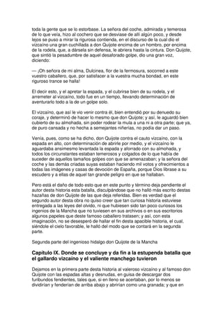 toda la gente que se lo estorbase. La señora del coche, admirada y temerosa
de lo que veía, hizo al cochero que se desviase de allí algún poco, y desde
lejos se puso a mirar la rigurosa contienda, en el discurso de la cual dio el
vizcaíno una gran cuchillada a don Quijote encima de un hombro, por encima
de la rodela, que, a dársela sin defensa, le abriera hasta la cintura. Don Quijote,
que sintió la pesadumbre de aquel desaforado golpe, dio una gran voz,
diciendo:
— ¡Oh señora de mi alma, Dulcinea, flor de la fermosura, socorred a este
vuestro caballero, que, por satisfacer a la vuestra mucha bondad, en este
riguroso trance se halla!
El decir esto, y el apretar la espada, y el cubrirse bien de su rodela, y el
arremeter al vizcaíno, todo fue en un tiempo, llevando determinación de
aventurarlo todo a la de un golpe solo.
El vizcaíno, que así le vio venir contra él, bien entendió por su denuedo su
coraje, y determinó de hacer lo mesmo que don Quijote; y así, le aguardó bien
cubierto de su almohada, sin poder rodear la mula a una ni a otra parte; que ya,
de puro cansada y no hecha a semejantes niñerías, no podía dar un paso.
Venía, pues, como se ha dicho, don Quijote contra el cauto vizcaíno, con la
espada en alto, con determinación de abrirle por medio, y el vizcaíno le
aguardaba ansimesmo levantada la espada y aforrado con su almohada, y
todos los circunstantes estaban temerosos y colgados de lo que había de
suceder de aquellos tamaños golpes con que se amenazaban; y la señora del
coche y las demás criadas suyas estaban haciendo mil votos y ofrecimientos a
todas las imágenes y casas de devoción de España, porque Dios librase a su
escudero y a ellas de aquel tan grande peligro en que se hallaban.
Pero está el daño de todo esto que en este punto y término deja pendiente el
autor desta historia esta batalla, disculpándose que no halló más escrito destas
hazañas de don Quijote de las que deja referidas. Bien es verdad que el
segundo autor desta obra no quiso creer que tan curiosa historia estuviese
entregada a las leyes del olvido, ni que hubiesen sido tan poco curiosos los
ingenios de la Mancha que no tuviesen en sus archivos o en sus escritorios
algunos papeles que deste famoso caballero tratasen; y así, con esta
imaginación, no se desesperó de hallar el fin desta apacible historia, el cual,
siéndole el cielo favorable, le halló del modo que se contará en la segunda
parte.
Segunda parte del ingenioso hidalgo don Quijote de la Mancha
Capítulo IX. Donde se concluye y da fin a la estupenda batalla que
el gallardo vizcaíno y el valiente manchego tuvieron
Dejamos en la primera parte desta historia al valeroso vizcaíno y al famoso don
Quijote con las espadas altas y desnudas, en guisa de descargar dos
furibundos fendientes, tales que, si en lleno se acertaban, por lo menos se
dividirían y fenderían de arriba abajo y abrirían como una granada; y que en
 
