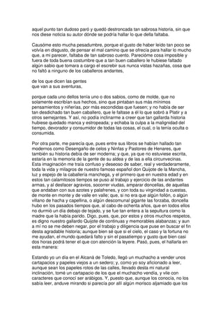 aquel punto tan dudoso paró y quedó destroncada tan sabrosa historia, sin que
nos diese noticia su autor dónde se podría hallar lo que della faltaba.
Causóme esto mucha pesadumbre, porque el gusto de haber leído tan poco se
volvía en disgusto, de pensar el mal camino que se ofrecía para hallar lo mucho
que, a mi parecer, faltaba de tan sabroso cuento. Parecióme cosa imposible y
fuera de toda buena costumbre que a tan buen caballero le hubiese faltado
algún sabio que tomara a cargo el escrebir sus nunca vistas hazañas, cosa que
no faltó a ninguno de los caballeros andantes,
de los que dicen las gentes
que van a sus aventuras,
porque cada uno dellos tenía uno o dos sabios, como de molde, que no
solamente escribían sus hechos, sino que pintaban sus más mínimos
pensamientos y niñerías, por más escondidas que fuesen; y no había de ser
tan desdichado tan buen caballero, que le faltase a él lo que sobró a Platir y a
otros semejantes. Y así, no podía inclinarme a creer que tan gallarda historia
hubiese quedado manca y estropeada; y echaba la culpa a la malignidad del
tiempo, devorador y consumidor de todas las cosas, el cual, o la tenía oculta o
consumida.
Por otra parte, me parecía que, pues entre sus libros se habían hallado tan
modernos como Desengaño de celos y Ninfas y Pastores de Henares, que
también su historia debía de ser moderna; y que, ya que no estuviese escrita,
estaría en la memoria de la gente de su aldea y de las a ella circunvecinas.
Esta imaginación me traía confuso y deseoso de saber, real y verdaderamente,
toda la vida y milagros de nuestro famoso español don Quijote de la Mancha,
luz y espejo de la caballería manchega, y el primero que en nuestra edad y en
estos tan calamitosos tiempos se puso al trabajo y ejercicio de las andantes
armas, y al desfacer agravios, socorrer viudas, amparar doncellas, de aquellas
que andaban con sus azotes y palafrenes, y con toda su virginidad a cuestas,
de monte en monte y de valle en valle; que, si no era que algún follón, o algún
villano de hacha y capellina, o algún descomunal gigante las forzaba, doncella
hubo en los pasados tiempos que, al cabo de ochenta años, que en todos ellos
no durmió un día debajo de tejado, y se fue tan entera a la sepultura como la
madre que la había parido. Digo, pues, que, por estos y otros muchos respetos,
es digno nuestro gallardo Quijote de continuas y memorables alabanzas; y aun
a mí no se me deben negar, por el trabajo y diligencia que puse en buscar el fin
desta agradable historia; aunque bien sé que si el cielo, el caso y la fortuna no
me ayudan, el mundo quedará falto y sin el pasatiempo y gusto que bien casi
dos horas podrá tener el que con atención la leyere. Pasó, pues, el hallarla en
esta manera:
Estando yo un día en el Alcaná de Toledo, llegó un muchacho a vender unos
cartapacios y papeles viejos a un sedero; y, como yo soy aficionado a leer,
aunque sean los papeles rotos de las calles, llevado desta mi natural
inclinación, tomé un cartapacio de los que el muchacho vendía, y vile con
caracteres que conocí ser arábigos. Y, puesto que, aunque los conocía, no los
sabía leer, anduve mirando si parecía por allí algún morisco aljamiado que los
 