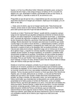 leyese; y no fue muy dificultoso hallar intérprete semejante, pues, aunque le
buscara de otra mejor y más antigua lengua, le hallara. En fin, la suerte me
deparó uno, que, diciéndole mi deseo y poniéndole el libro en las manos, le
abrió por medio, y, leyendo un poco en él, se comenzó a reír.
Preguntéle yo que de qué se reía, y respondióme que de una cosa que tenía
aquel libro escrita en el margen por anotación. Díjele que me la dijese; y él, sin
dejar la risa, dijo:
— Está, como he dicho, aquí en el margen escrito esto: "Esta Dulcinea del
Toboso, tantas veces en esta historia referida, dicen que tuvo la mejor mano
para salar puercos que otra mujer de toda la Mancha".
Cuando yo oí decir "Dulcinea del Toboso", quedé atónito y suspenso, porque
luego se me representó que aquellos cartapacios contenían la historia de don
Quijote. Con esta imaginación, le di priesa que leyese el principio, y, haciéndolo
ansí, volviendo de improviso el arábigo en castellano, dijo que decía: Historia
de don Quijote de la Mancha, escrita por Cide Hamete Benengeli, historiador
arábigo. Mucha discreción fue menester para disimular el contento que recebí
cuando llegó a mis oídos el título del libro; y, salteándosele al sedero, compré
al muchacho todos los papeles y cartapacios por medio real; que, si él tuviera
discreción y supiera lo que yo los deseaba, bien se pudiera prometer y llevar
más de seis reales de la compra. Apartéme luego con el morisco por el claustro
de la iglesia mayor, y roguéle me volviese aquellos cartapacios, todos los que
trataban de don Quijote, en lengua castellana, sin quitarles ni añadirles nada,
ofreciéndole la paga que él quisiese. Contentóse con dos arrobas de pasas y
dos fanegas de trigo, y prometió de traducirlos bien y fielmente y con mucha
brevedad. Pero yo, por facilitar más el negocio y por no dejar de la mano tan
buen hallazgo, le truje a mi casa, donde en poco más de mes y medio la tradujo
toda, del mesmo modo que aquí se refiere.
Estaba en el primero cartapacio, pintada muy al natural, la batalla de don
Quijote con el vizcaíno, puestos en la mesma postura que la historia cuenta,
levantadas las espadas, el uno cubierto de su rodela, el otro de la almohada, y
la mula del vizcaíno tan al vivo, que estaba mostrando ser de alquiler a tiro de
ballesta. Tenía a los pies escrito el vizcaíno un título que decía: Don Sancho de
Azpetia, que, sin duda, debía de ser su nombre, y a los pies de Rocinante
estaba otro que decía: Don Quijote. Estaba Rocinante maravillosamente
pintado, tan largo y tendido, tan atenuado y flaco, con tanto espinazo, tan
hético confirmado, que mostraba bien al descubierto con cuánta advertencia y
propriedad se le había puesto el nombre de Rocinante. Junto a él estaba
Sancho Panza, que tenía del cabestro a su asno, a los pies del cual estaba otro
rétulo que decía: Sancho Zancas, y debía de ser que tenía, a lo que mostraba
la pintura, la barriga grande, el talle corto y las zancas largas; y por esto se le
debió de poner nombre de Panza y de Zancas, que con estos dos
sobrenombres le llama algunas veces la historia. Otras algunas menudencias
había que advertir, pero todas son de poca importancia y que no hacen al caso
a la verdadera relación de la historia; que ninguna es mala como sea
verdadera.
 