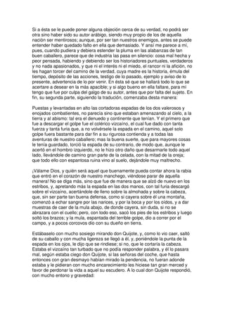 Si a ésta se le puede poner alguna objeción cerca de su verdad, no podrá ser
otra sino haber sido su autor arábigo, siendo muy propio de los de aquella
nación ser mentirosos; aunque, por ser tan nuestros enemigos, antes se puede
entender haber quedado falto en ella que demasiado. Y ansí me parece a mí,
pues, cuando pudiera y debiera estender la pluma en las alabanzas de tan
buen caballero, parece que de industria las pasa en silencio: cosa mal hecha y
peor pensada, habiendo y debiendo ser los historiadores puntuales, verdaderos
y no nada apasionados, y que ni el interés ni el miedo, el rancor ni la afición, no
les hagan torcer del camino de la verdad, cuya madre es la historia, émula del
tiempo, depósito de las acciones, testigo de lo pasado, ejemplo y aviso de lo
presente, advertencia de lo por venir. En ésta sé que se hallará todo lo que se
acertare a desear en la más apacible; y si algo bueno en ella faltare, para mí
tengo que fue por culpa del galgo de su autor, antes que por falta del sujeto. En
fin, su segunda parte, siguiendo la tradución, comenzaba desta manera:
Puestas y levantadas en alto las cortadoras espadas de los dos valerosos y
enojados combatientes, no parecía sino que estaban amenazando al cielo, a la
tierra y al abismo: tal era el denuedo y continente que tenían. Y el primero que
fue a descargar el golpe fue el colérico vizcaíno, el cual fue dado con tanta
fuerza y tanta furia que, a no volvérsele la espada en el camino, aquel solo
golpe fuera bastante para dar fin a su rigurosa contienda y a todas las
aventuras de nuestro caballero; mas la buena suerte, que para mayores cosas
le tenía guardado, torció la espada de su contrario, de modo que, aunque le
acertó en el hombro izquierdo, no le hizo otro daño que desarmarle todo aquel
lado, llevándole de camino gran parte de la celada, con la mitad de la oreja;
que todo ello con espantosa ruina vino al suelo, dejándole muy maltrecho.
¡Válame Dios, y quién será aquel que buenamente pueda contar ahora la rabia
que entró en el corazón de nuestro manchego, viéndose parar de aquella
manera! No se diga más, sino que fue de manera que se alzó de nuevo en los
estribos, y, apretando más la espada en las dos manos, con tal furia descargó
sobre el vizcaíno, acertándole de lleno sobre la almohada y sobre la cabeza,
que, sin ser parte tan buena defensa, como si cayera sobre él una montaña,
comenzó a echar sangre por las narices, y por la boca y por los oídos, y a dar
muestras de caer de la mula abajo, de donde cayera, sin duda, si no se
abrazara con el cuello; pero, con todo eso, sacó los pies de los estribos y luego
soltó los brazos; y la mula, espantada del terrible golpe, dio a correr por el
campo, y a pocos corcovos dio con su dueño en tierra.
Estábaselo con mucho sosiego mirando don Quijote, y, como lo vio caer, saltó
de su caballo y con mucha ligereza se llegó a él, y, poniéndole la punta de la
espada en los ojos, le dijo que se rindiese; si no, que le cortaría la cabeza.
Estaba el vizcaíno tan turbado que no podía responder palabra, y él lo pasara
mal, según estaba ciego don Quijote, si las señoras del coche, que hasta
entonces con gran desmayo habían mirado la pendencia, no fueran adonde
estaba y le pidieran con mucho encarecimiento les hiciese tan gran merced y
favor de perdonar la vida a aquel su escudero. A lo cual don Quijote respondió,
con mucho entono y gravedad:
 