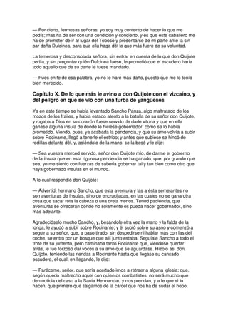 — Por cierto, fermosas señoras, yo soy muy contento de hacer lo que me
pedís; mas ha de ser con una condición y concierto, y es que este caballero me
ha de prometer de ir al lugar del Toboso y presentarse de mi parte ante la sin
par doña Dulcinea, para que ella haga dél lo que más fuere de su voluntad.
La temerosa y desconsolada señora, sin entrar en cuenta de lo que don Quijote
pedía, y sin preguntar quién Dulcinea fuese, le prometió que el escudero haría
todo aquello que de su parte le fuese mandado.
— Pues en fe de esa palabra, yo no le haré más daño, puesto que me lo tenía
bien merecido.
Capítulo X. De lo que más le avino a don Quijote con el vizcaíno, y
del peligro en que se vio con una turba de yangüeses
Ya en este tiempo se había levantado Sancho Panza, algo maltratado de los
mozos de los frailes, y había estado atento a la batalla de su señor don Quijote,
y rogaba a Dios en su corazón fuese servido de darle vitoria y que en ella
ganase alguna ínsula de donde le hiciese gobernador, como se lo había
prometido. Viendo, pues, ya acabada la pendencia, y que su amo volvía a subir
sobre Rocinante, llegó a tenerle el estribo; y antes que subiese se hincó de
rodillas delante dél, y, asiéndole de la mano, se la besó y le dijo:
— Sea vuestra merced servido, señor don Quijote mío, de darme el gobierno
de la ínsula que en esta rigurosa pendencia se ha ganado; que, por grande que
sea, yo me siento con fuerzas de saberla gobernar tal y tan bien como otro que
haya gobernado ínsulas en el mundo.
A lo cual respondió don Quijote:
— Advertid, hermano Sancho, que esta aventura y las a ésta semejantes no
son aventuras de ínsulas, sino de encrucijadas, en las cuales no se gana otra
cosa que sacar rota la cabeza o una oreja menos. Tened paciencia, que
aventuras se ofrecerán donde no solamente os pueda hacer gobernador, sino
más adelante.
Agradecióselo mucho Sancho, y, besándole otra vez la mano y la falda de la
loriga, le ayudó a subir sobre Rocinante; y él subió sobre su asno y comenzó a
seguir a su señor, que, a paso tirado, sin despedirse ni hablar más con las del
coche, se entró por un bosque que allí junto estaba. Seguíale Sancho a todo el
trote de su jumento, pero caminaba tanto Rocinante que, viéndose quedar
atrás, le fue forzoso dar voces a su amo que se aguardase. Hízolo así don
Quijote, teniendo las riendas a Rocinante hasta que llegase su cansado
escudero, el cual, en llegando, le dijo:
— Paréceme, señor, que sería acertado irnos a retraer a alguna iglesia; que,
según quedó maltrecho aquel con quien os combatistes, no será mucho que
den noticia del caso a la Santa Hermandad y nos prendan; y a fe que si lo
hacen, que primero que salgamos de la cárcel que nos ha de sudar el hopo.
 