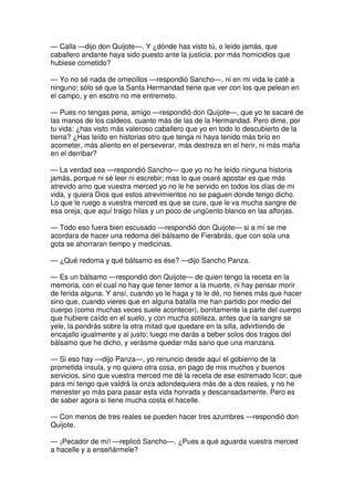— Calla —dijo don Quijote—. Y ¿dónde has visto tú, o leído jamás, que
caballero andante haya sido puesto ante la justicia, por más homicidios que
hubiese cometido?
— Yo no sé nada de omecillos —respondió Sancho—, ni en mi vida le caté a
ninguno; sólo sé que la Santa Hermandad tiene que ver con los que pelean en
el campo, y en esotro no me entremeto.
— Pues no tengas pena, amigo —respondió don Quijote—, que yo te sacaré de
las manos de los caldeos, cuanto más de las de la Hermandad. Pero dime, por
tu vida: ¿has visto más valeroso caballero que yo en todo lo descubierto de la
tierra? ¿Has leído en historias otro que tenga ni haya tenido más brío en
acometer, más aliento en el perseverar, más destreza en el herir, ni más maña
en el derribar?
— La verdad sea —respondió Sancho— que yo no he leído ninguna historia
jamás, porque ni sé leer ni escrebir; mas lo que osaré apostar es que más
atrevido amo que vuestra merced yo no le he servido en todos los días de mi
vida, y quiera Dios que estos atrevimientos no se paguen donde tengo dicho.
Lo que le ruego a vuestra merced es que se cure, que le va mucha sangre de
esa oreja; que aquí traigo hilas y un poco de ungüento blanco en las alforjas.
— Todo eso fuera bien escusado —respondió don Quijote— si a mí se me
acordara de hacer una redoma del bálsamo de Fierabrás, que con sola una
gota se ahorraran tiempo y medicinas.
— ¿Qué redoma y qué bálsamo es ése? —dijo Sancho Panza.
— Es un bálsamo —respondió don Quijote— de quien tengo la receta en la
memoria, con el cual no hay que tener temor a la muerte, ni hay pensar morir
de ferida alguna. Y ansí, cuando yo le haga y te le dé, no tienes más que hacer
sino que, cuando vieres que en alguna batalla me han partido por medio del
cuerpo (como muchas veces suele acontecer), bonitamente la parte del cuerpo
que hubiere caído en el suelo, y con mucha sotileza, antes que la sangre se
yele, la pondrás sobre la otra mitad que quedare en la silla, advirtiendo de
encajallo igualmente y al justo; luego me darás a beber solos dos tragos del
bálsamo que he dicho, y verásme quedar más sano que una manzana.
— Si eso hay —dijo Panza—, yo renuncio desde aquí el gobierno de la
prometida ínsula, y no quiero otra cosa, en pago de mis muchos y buenos
servicios, sino que vuestra merced me dé la receta de ese estremado licor; que
para mí tengo que valdrá la onza adondequiera más de a dos reales, y no he
menester yo más para pasar esta vida honrada y descansadamente. Pero es
de saber agora si tiene mucha costa el hacelle.
— Con menos de tres reales se pueden hacer tres azumbres —respondió don
Quijote.
— ¡Pecador de mí! —replicó Sancho—. ¿Pues a qué aguarda vuestra merced
a hacelle y a enseñármele?
 