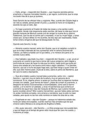 — Calla, amigo —respondió don Quijote—, que mayores secretos pienso
enseñarte y mayores mercedes hacerte; y, por agora, curémonos, que la oreja
me duele más de lo que yo quisiera.
Sacó Sancho de las alforjas hilas y ungüento. Mas, cuando don Quijote llegó a
ver rota su celada, pensó perder el juicio, y, puesta la mano en la espada y
alzando los ojos al cielo, dijo:
— Yo hago juramento al Criador de todas las cosas y a los santos cuatro
Evangelios, donde más largamente están escritos, de hacer la vida que hizo el
grande marqués de Mantua cuando juró de vengar la muerte de su sobrino
Valdovinos, que fue de no comer pan a manteles, ni con su mujer folgar, y otras
cosas que, aunque dellas no me acuerdo, las doy aquí por expresadas, hasta
tomar entera venganza del que tal desaguisado me fizo.
Oyendo esto Sancho, le dijo:
— Advierta vuestra merced, señor don Quijote, que si el caballero cumplió lo
que se le dejó ordenado de irse a presentar ante mi señora Dulcinea del
Toboso, ya habrá cumplido con lo que debía, y no merece otra pena si no
comete nuevo delito.
— Has hablado y apuntado muy bien —respondió don Quijote—; y así, anulo el
juramento en cuanto lo que toca a tomar dél nueva venganza; pero hágole y
confírmole de nuevo de hacer la vida que he dicho, hasta tanto que quite por
fuerza otra celada tal y tan buena como ésta a algún caballero. Y no pienses,
Sancho, que así a humo de pajas hago esto, que bien tengo a quien imitar en
ello; que esto mesmo pasó, al pie de la letra, sobre el yelmo de Mambrino, que
tan caro le costó a Sacripante.
— Que dé al diablo vuestra merced tales juramentos, señor mío —replicó
Sancho—; que son muy en daño de la salud y muy en perjuicio de la
conciencia. Si no, dígame ahora: si acaso en muchos días no topamos hombre
armado con celada, ¿qué hemos de hacer? ¿Hase de cumplir el juramento, a
despecho de tantos inconvenientes e incomodidades, como será el dormir
vestido, y el no dormir en poblado, y otras mil penitencias que contenía el
juramento de aquel loco viejo del marqués de Mantua, que vuestra merced
quiere revalidar ahora? Mire vuestra merced bien, que por todos estos caminos
no andan hombres armados, sino arrieros y carreteros, que no sólo no traen
celadas, pero quizá no las han oído nombrar en todos los días de su vida.
— Engáñaste en eso —dijo don Quijote—, porque no habremos estado dos
horas por estas encrucijadas, cuando veamos más armados que los que
vinieron sobre Albraca a la conquista de Angélica la Bella.
— Alto, pues; sea ansí —dijo Sancho—, y a Dios prazga que nos suceda bien,
y que se llegue ya el tiempo de ganar esta ínsula que tan cara me cuesta, y
muérame yo luego.
 