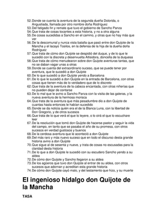 52.Donde se cuenta la aventura de la segunda dueña Dolorida, o
Angustiada, llamada por otro nombre doña Rodríguez
53.Del fatigado fin y remate que tuvo el gobierno de Sancho Panza
54.Que trata de cosas tocantes a esta historia, y no a otra alguna
55.De cosas sucedidas a Sancho en el camino, y otras que no hay más que
ver
56.De la descomunal y nunca vista batalla que pasó entre don Quijote de la
Mancha y el lacayo Tosilos, en la defensa de la hija de la dueña doña
Rodríguez
57.Que trata de cómo don Quijote se despidió del duque, y de lo que le
sucedió con la discreta y desenvuelta Altisidora, doncella de la duquesa
58.Que trata de cómo menudearon sobre don Quijote aventuras tantas, que
no se daban vagar unas a otras
59.Donde se cuenta del extraordinario suceso, que se puede tener por
aventura, que le sucedió a don Quijote
60.De lo que sucedió a don Quijote yendo a Barcelona
61.De lo que le sucedió a don Quijote en la entrada de Barcelona, con otras
cosas que tienen más de lo verdadero que de lo discreto
62.Que trata de la aventura de la cabeza encantada, con otras niñerías que
no pueden dejar de contarse
63.De lo mal que le avino a Sancho Panza con la visita de las galeras, y la
nueva aventura de la hermosa morisca
64.Que trata de la aventura que más pesadumbre dio a don Quijote de
cuantas hasta entonces le habían sucedido
65.Donde se da noticia quién era el de la Blanca Luna, con la libertad de
Don Gregorio, y de otros sucesos
66.Que trata de lo que verá el que lo leyere, o lo oirá el que lo escuchare
leer
67.De la resolución que tomó don Quijote de hacerse pastor y seguir la vida
del campo, en tanto que se pasaba el año de su promesa, con otros
sucesos en verdad gustosos y buenos
68.De la cerdosa aventura que le aconteció a don Quijote
69.Del más raro y más nuevo suceso que en todo el discurso desta grande
historia avino a don Quijote
70.Que sigue al de sesenta y nueve, y trata de cosas no escusadas para la
claridad desta historia
71.De lo que a don Quijote le sucedió con su escudero Sancho yendo a su
aldea
72.De cómo don Quijote y Sancho llegaron a su aldea
73.De los agüeros que tuvo don Quijote al entrar de su aldea, con otros
sucesos que adornan y acreditan esta grande historia
74.De cómo don Quijote cayó malo, y del testamento que hizo, y su muerte
El ingenioso hidalgo don Quijote de
la Mancha
TASA
 
