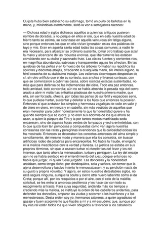 Quijote hubo bien satisfecho su estómago, tomó un puño de bellotas en la
mano, y, mirándolas atentamente, soltó la voz a semejantes razones:
— Dichosa edad y siglos dichosos aquéllos a quien los antiguos pusieron
nombre de dorados, y no porque en ellos el oro, que en esta nuestra edad de
hierro tanto se estima, se alcanzase en aquella venturosa sin fatiga alguna,
sino porque entonces los que en ella vivían ignoraban estas dos palabras de
tuyo y mío. Eran en aquella santa edad todas las cosas comunes; a nadie le
era necesario, para alcanzar su ordinario sustento, tomar otro trabajo que alzar
la mano y alcanzarle de las robustas encinas, que liberalmente les estaban
convidando con su dulce y sazonado fruto. Las claras fuentes y corrientes ríos,
en magnífica abundancia, sabrosas y transparentes aguas les ofrecían. En las
quiebras de las peñas y en lo hueco de los árboles formaban su república las
solícitas y discretas abejas, ofreciendo a cualquiera mano, sin interés alguno, la
fértil cosecha de su dulcísimo trabajo. Los valientes alcornoques despedían de
sí, sin otro artificio que el de su cortesía, sus anchas y livianas cortezas, con
que se comenzaron a cubrir las casas, sobre rústicas estacas sustentadas, no
más que para defensa de las inclemencias del cielo. Todo era paz entonces,
todo amistad, todo concordia; aún no se había atrevido la pesada reja del corvo
arado a abrir ni visitar las entrañas piadosas de nuestra primera madre, que
ella, sin ser forzada, ofrecía, por todas las partes de su fértil y espacioso seno,
lo que pudiese hartar, sustentar y deleitar a los hijos que entonces la poseían.
Entonces sí que andaban las simples y hermosas zagalejas de valle en valle y
de otero en otero, en trenza y en cabello, sin más vestidos de aquellos que
eran menester para cubrir honestamente lo que la honestidad quiere y ha
querido siempre que se cubra; y no eran sus adornos de los que ahora se
usan, a quien la púrpura de Tiro y la por tantos modos martirizada seda
encarecen, sino de algunas hojas verdes de lampazos y yedra entretejidas, con
lo que quizá iban tan pomposas y compuestas como van agora nuestras
cortesanas con las raras y peregrinas invenciones que la curiosidad ociosa les
ha mostrado. Entonces se decoraban los concetos amorosos del alma simple y
sencillamente, del mesmo modo y manera que ella los concebía, sin buscar
artificioso rodeo de palabras para encarecerlos. No había la fraude, el engaño
ni la malicia mezcládose con la verdad y llaneza. La justicia se estaba en sus
proprios términos, sin que la osasen turbar ni ofender los del favor y los del
interese, que tanto ahora la menoscaban, turban y persiguen. La ley del encaje
aún no se había sentado en el entendimiento del juez, porque entonces no
había qué juzgar, ni quién fuese juzgado. Las doncellas y la honestidad
andaban, como tengo dicho, por dondequiera, sola y señora, sin temor que la
ajena desenvoltura y lascivo intento le menoscabasen, y su perdición nacía de
su gusto y propria voluntad. Y agora, en estos nuestros detestables siglos, no
está segura ninguna, aunque la oculte y cierre otro nuevo laberinto como el de
Creta; porque allí, por los resquicios o por el aire, con el celo de la maldita
solicitud, se les entra la amorosa pestilencia y les hace dar con todo su
recogimiento al traste. Para cuya seguridad, andando más los tiempos y
creciendo más la malicia, se instituyó la orden de los caballeros andantes, para
defender las doncellas, amparar las viudas y socorrer a los huérfanos y a los
menesterosos. Desta orden soy yo, hermanos cabreros, a quien agradezco el
gasaje y buen acogimiento que hacéis a mí y a mi escudero; que, aunque por
ley natural están todos los que viven obligados a favorecer a los caballeros
 