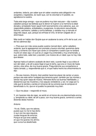 andantes, todavía, por saber que sin saber vosotros esta obligación me
acogistes y regalastes, es razón que, con la voluntad a mí posible, os
agradezca la vuestra.
Toda esta larga arenga —que se pudiera muy bien escusar— dijo nuestro
caballero porque las bellotas que le dieron le trujeron a la memoria la edad
dorada y antojósele hacer aquel inútil razonamiento a los cabreros, que, sin
respondelle palabra, embobados y suspensos, le estuvieron escuchando.
Sancho, asimesmo, callaba y comía bellotas, y visitaba muy a menudo el
segundo zaque, que, porque se enfriase el vino, le tenían colgado de un
alcornoque.
Más tardó en hablar don Quijote que en acabarse la cena; al fin de la cual, uno
de los cabreros dijo:
— Para que con más veras pueda vuestra merced decir, señor caballero
andante, que le agasajamos con prompta y buena voluntad, queremos darle
solaz y contento con hacer que cante un compañero nuestro que no tardará
mucho en estar aquí; el cual es un zagal muy entendido y muy enamorado, y
que, sobre todo, sabe leer y escrebir y es músico de un rabel, que no hay más
que desear.
Apenas había el cabrero acabado de decir esto, cuando llegó a sus oídos el
son del rabel, y de allí a poco llegó el que le tañía, que era un mozo de hasta
veinte y dos años, de muy buena gracia. Preguntáronle sus compañeros si
había cenado, y, respondiendo que sí, el que había hecho los ofrecimientos le
dijo:
— De esa manera, Antonio, bien podrás hacernos placer de cantar un poco,
porque vea este señor huésped que tenemos quien; también por los montes y
selvas hay quien sepa de música. Hémosle dicho tus buenas habilidades, y
deseamos que las muestres y nos saques verdaderos; y así, te ruego por tu
vida que te sientes y cantes el romance de tus amores que te compuso el
beneficiado tu tío, que en el pueblo ha parecido muy bien.
— Que me place —respondió el mozo.
Y, sin hacerse más de rogar, se sentó en el tronco de una desmochada encina,
y, templando su rabel, de allí a poco, con muy buena gracia, comenzó a cantar,
diciendo desta manera:
Antonio
-Yo sé, Olalla, que me adoras,
puesto que no me lo has dicho
ni aun con los ojos siquiera,
mudas lenguas de amoríos.
Porque sé que eres sabida,
en que me quieres me afirmo;
que nunca fue desdichado
 