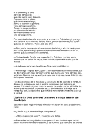ni te pretendo y te sirvo
por lo de barraganía;
que más bueno es mi designio.
Coyundas tiene la Iglesia
que son lazadas de sirgo;
pon tú el cuello en la gamella;
verás como pongo el mío.
Donde no, desde aquí juro,
por el santo más bendito,
de no salir destas sierras
sino para capuchino.
Con esto dio el cabrero fin a su canto; y, aunque don Quijote le rogó que algo
más cantase, no lo consintió Sancho Panza, porque estaba más para dormir
que para oír canciones. Y ansí, dijo a su amo:
— Bien puede vuestra merced acomodarse desde luego adonde ha de posar
esta noche, que el trabajo que estos buenos hombres tienen todo el día no
permite que pasen las noches cantando.
— Ya te entiendo, Sancho —le respondió don Quijote—; que bien se me
trasluce que las visitas del zaque piden más recompensa de sueño que de
música.
— A todos nos sabe bien, bendito sea Dios —respondió Sancho.
— No lo niego —replicó don Quijote—, pero acomódate tú donde quisieres, que
los de mi profesión mejor parecen velando que durmiendo. Pero, con todo esto,
sería bien, Sancho, que me vuelvas a curar esta oreja, que me va doliendo más
de lo que es menester.
Hizo Sancho lo que se le mandaba; y, viendo uno de los cabreros la herida, le
dijo que no tuviese pena, que él pondría remedio con que fácilmente se
sanase. Y, tomando algunas hojas de romero, de mucho que por allí había, las
mascó y las mezcló con un poco de sal, y, aplicándoselas a la oreja, se la
vendó muy bien, asegurándole que no había menester otra medicina; y así fue
la verdad.
Capítulo XII. De lo que contó un cabrero a los que estaban con
don Quijote
Estando en esto, llegó otro mozo de los que les traían del aldea el bastimento,
y dijo:
— ¿Sabéis lo que pasa en el lugar, compañeros?
— ¿Cómo lo podemos saber? —respondió uno dellos.
— Pues sabed —prosiguió el mozo— que murió esta mañana aquel famoso
pastor estudiante llamado Grisóstomo, y se murmura que ha muerto de amores
 