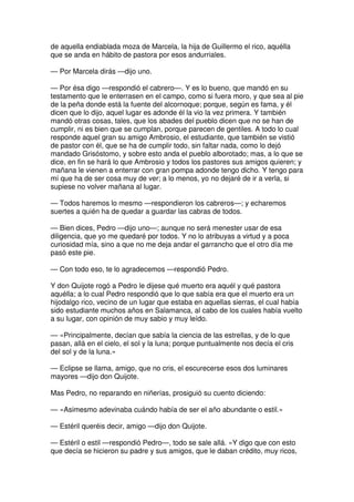 de aquella endiablada moza de Marcela, la hija de Guillermo el rico, aquélla
que se anda en hábito de pastora por esos andurriales.
— Por Marcela dirás —dijo uno.
— Por ésa digo —respondió el cabrero—. Y es lo bueno, que mandó en su
testamento que le enterrasen en el campo, como si fuera moro, y que sea al pie
de la peña donde está la fuente del alcornoque; porque, según es fama, y él
dicen que lo dijo, aquel lugar es adonde él la vio la vez primera. Y también
mandó otras cosas, tales, que los abades del pueblo dicen que no se han de
cumplir, ni es bien que se cumplan, porque parecen de gentiles. A todo lo cual
responde aquel gran su amigo Ambrosio, el estudiante, que también se vistió
de pastor con él, que se ha de cumplir todo, sin faltar nada, como lo dejó
mandado Grisóstomo, y sobre esto anda el pueblo alborotado; mas, a lo que se
dice, en fin se hará lo que Ambrosio y todos los pastores sus amigos quieren; y
mañana le vienen a enterrar con gran pompa adonde tengo dicho. Y tengo para
mí que ha de ser cosa muy de ver; a lo menos, yo no dejaré de ir a verla, si
supiese no volver mañana al lugar.
— Todos haremos lo mesmo —respondieron los cabreros—; y echaremos
suertes a quién ha de quedar a guardar las cabras de todos.
— Bien dices, Pedro —dijo uno—; aunque no será menester usar de esa
diligencia, que yo me quedaré por todos. Y no lo atribuyas a virtud y a poca
curiosidad mía, sino a que no me deja andar el garrancho que el otro día me
pasó este pie.
— Con todo eso, te lo agradecemos —respondió Pedro.
Y don Quijote rogó a Pedro le dijese qué muerto era aquél y qué pastora
aquélla; a lo cual Pedro respondió que lo que sabía era que el muerto era un
hijodalgo rico, vecino de un lugar que estaba en aquellas sierras, el cual había
sido estudiante muchos años en Salamanca, al cabo de los cuales había vuelto
a su lugar, con opinión de muy sabio y muy leído.
— «Principalmente, decían que sabía la ciencia de las estrellas, y de lo que
pasan, allá en el cielo, el sol y la luna; porque puntualmente nos decía el cris
del sol y de la luna.»
— Eclipse se llama, amigo, que no cris, el escurecerse esos dos luminares
mayores —dijo don Quijote.
Mas Pedro, no reparando en niñerías, prosiguió su cuento diciendo:
— «Asimesmo adevinaba cuándo había de ser el año abundante o estil.»
— Estéril queréis decir, amigo —dijo don Quijote.
— Estéril o estil —respondió Pedro—, todo se sale allá. «Y digo que con esto
que decía se hicieron su padre y sus amigos, que le daban crédito, muy ricos,
 