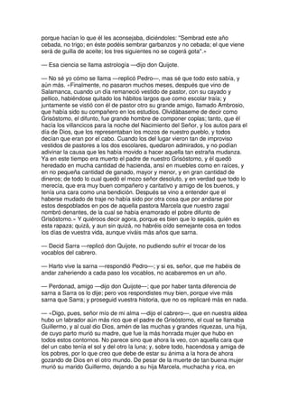 porque hacían lo que él les aconsejaba, diciéndoles: ''Sembrad este año
cebada, no trigo; en éste podéis sembrar garbanzos y no cebada; el que viene
será de guilla de aceite; los tres siguientes no se cogerá gota''.»
— Esa ciencia se llama astrología —dijo don Quijote.
— No sé yo cómo se llama —replicó Pedro—, mas sé que todo esto sabía, y
aún más. «Finalmente, no pasaron muchos meses, después que vino de
Salamanca, cuando un día remaneció vestido de pastor, con su cayado y
pellico, habiéndose quitado los hábitos largos que como escolar traía; y
juntamente se vistió con él de pastor otro su grande amigo, llamado Ambrosio,
que había sido su compañero en los estudios. Olvidábaseme de decir como
Grisóstomo, el difunto, fue grande hombre de componer coplas; tanto, que él
hacía los villancicos para la noche del Nacimiento del Señor, y los autos para el
día de Dios, que los representaban los mozos de nuestro pueblo, y todos
decían que eran por el cabo. Cuando los del lugar vieron tan de improviso
vestidos de pastores a los dos escolares, quedaron admirados, y no podían
adivinar la causa que les había movido a hacer aquella tan estraña mudanza.
Ya en este tiempo era muerto el padre de nuestro Grisóstomo, y él quedó
heredado en mucha cantidad de hacienda, ansí en muebles como en raíces, y
en no pequeña cantidad de ganado, mayor y menor, y en gran cantidad de
dineros; de todo lo cual quedó el mozo señor desoluto, y en verdad que todo lo
merecía, que era muy buen compañero y caritativo y amigo de los buenos, y
tenía una cara como una bendición. Después se vino a entender que el
haberse mudado de traje no había sido por otra cosa que por andarse por
estos despoblados en pos de aquella pastora Marcela que nuestro zagal
nombró denantes, de la cual se había enamorado el pobre difunto de
Grisóstomo.» Y quiéroos decir agora, porque es bien que lo sepáis, quién es
esta rapaza; quizá, y aun sin quizá, no habréis oído semejante cosa en todos
los días de vuestra vida, aunque viváis más años que sarna.
— Decid Sarra —replicó don Quijote, no pudiendo sufrir el trocar de los
vocablos del cabrero.
— Harto vive la sarna —respondió Pedro—; y si es, señor, que me habéis de
andar zaheriendo a cada paso los vocablos, no acabaremos en un año.
— Perdonad, amigo —dijo don Quijote—; que por haber tanta diferencia de
sarna a Sarra os lo dije; pero vos respondistes muy bien, porque vive más
sarna que Sarra; y proseguid vuestra historia, que no os replicaré más en nada.
— «Digo, pues, señor mío de mi alma —dijo el cabrero—, que en nuestra aldea
hubo un labrador aún más rico que el padre de Grisóstomo, el cual se llamaba
Guillermo, y al cual dio Dios, amén de las muchas y grandes riquezas, una hija,
de cuyo parto murió su madre, que fue la más honrada mujer que hubo en
todos estos contornos. No parece sino que ahora la veo, con aquella cara que
del un cabo tenía el sol y del otro la luna; y, sobre todo, hacendosa y amiga de
los pobres, por lo que creo que debe de estar su ánima a la hora de ahora
gozando de Dios en el otro mundo. De pesar de la muerte de tan buena mujer
murió su marido Guillermo, dejando a su hija Marcela, muchacha y rica, en
 