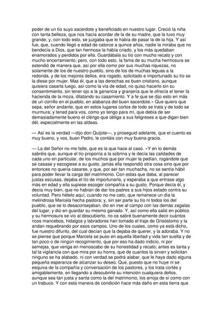 poder de un tío suyo sacerdote y beneficiado en nuestro lugar. Creció la niña
con tanta belleza, que nos hacía acordar de la de su madre, que la tuvo muy
grande; y, con todo esto, se juzgaba que le había de pasar la de la hija. Y así
fue, que, cuando llegó a edad de catorce a quince años, nadie la miraba que no
bendecía a Dios, que tan hermosa la había criado, y los más quedaban
enamorados y perdidos por ella. Guardábala su tío con mucho recato y con
mucho encerramiento; pero, con todo esto, la fama de su mucha hermosura se
estendió de manera que, así por ella como por sus muchas riquezas, no
solamente de los de nuestro pueblo, sino de los de muchas leguas a la
redonda, y de los mejores dellos, era rogado, solicitado e importunado su tío se
la diese por mujer. Mas él, que a las derechas es buen cristiano, aunque
quisiera casarla luego, así como la vía de edad, no quiso hacerlo sin su
consentimiento, sin tener ojo a la ganancia y granjería que le ofrecía el tener la
hacienda de la moza, dilatando su casamiento. Y a fe que se dijo esto en más
de un corrillo en el pueblo, en alabanza del buen sacerdote.» Que quiero que
sepa, señor andante, que en estos lugares cortos de todo se trata y de todo se
murmura; y tened para vos, como yo tengo para mí, que debía de ser
demasiadamente bueno el clérigo que obliga a sus feligreses a que digan bien
dél, especialmente en las aldeas.
— Así es la verdad —dijo don Quijote—, y proseguid adelante, que el cuento es
muy bueno, y vos, buen Pedro, le contáis con muy buena gracia.
— La del Señor no me falte, que es la que hace al caso. «Y en lo demás
sabréis que, aunque el tío proponía a la sobrina y le decía las calidades de
cada uno en particular, de los muchos que por mujer la pedían, rogándole que
se casase y escogiese a su gusto, jamás ella respondió otra cosa sino que por
entonces no quería casarse, y que, por ser tan muchacha, no se sentía hábil
para poder llevar la carga del matrimonio. Con estas que daba, al parecer
justas escusas, dejaba el tío de importunarla, y esperaba a que entrase algo
más en edad y ella supiese escoger compañía a su gusto. Porque decía él, y
decía muy bien, que no habían de dar los padres a sus hijos estado contra su
voluntad. Pero hételo aquí, cuando no me cato, que remanece un día la
melindrosa Marcela hecha pastora; y, sin ser parte su tío ni todos los del
pueblo, que se lo desaconsejaban, dio en irse al campo con las demás zagalas
del lugar, y dio en guardar su mesmo ganado. Y, así como ella salió en público
y su hermosura se vio al descubierto, no os sabré buenamente decir cuántos
ricos mancebos, hidalgos y labradores han tomado el traje de Grisóstomo y la
andan requebrando por esos campos. Uno de los cuales, como ya está dicho,
fue nuestro difunto, del cual decían que la dejaba de querer, y la adoraba. Y no
se piense que porque Marcela se puso en aquella libertad y vida tan suelta y de
tan poco o de ningún recogimiento, que por eso ha dado indicio, ni por
semejas, que venga en menoscabo de su honestidad y recato; antes es tanta y
tal la vigilancia con que mira por su honra, que de cuantos la sirven y solicitan
ninguno se ha alabado, ni con verdad se podrá alabar, que le haya dado alguna
pequeña esperanza de alcanzar su deseo. Que, puesto que no huye ni se
esquiva de la compañía y conversación de los pastores, y los trata cortés y
amigablemente, en llegando a descubrirle su intención cualquiera dellos,
aunque sea tan justa y santa como la del matrimonio, los arroja de sí como con
un trabuco. Y con esta manera de condición hace más daño en esta tierra que
 